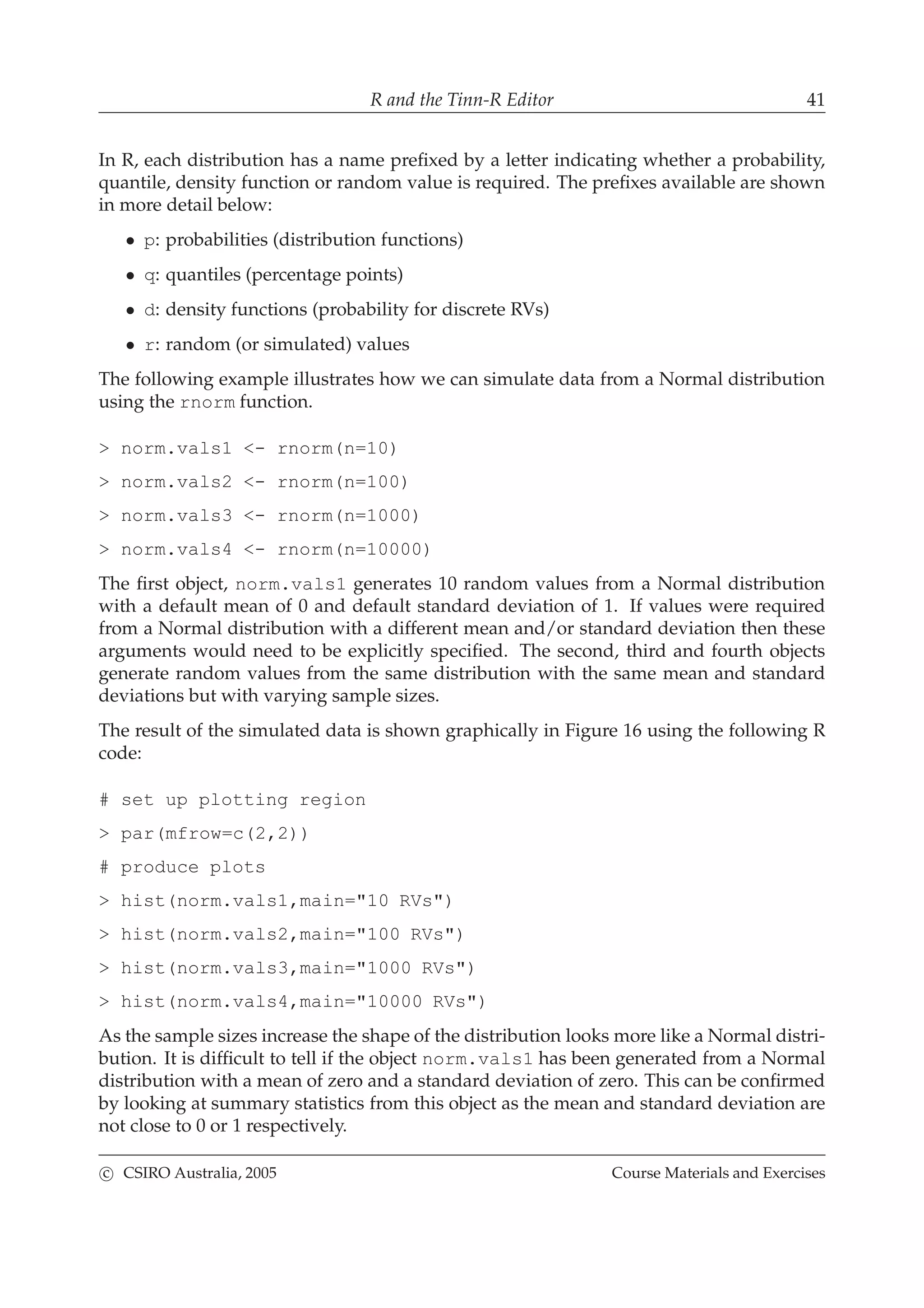 R and the Tinn-R Editor 41
In R, each distribution has a name preﬁxed by a letter indicating whether a probability,
quantile, density function or random value is required. The preﬁxes available are shown
in more detail below:
• p: probabilities (distribution functions)
• q: quantiles (percentage points)
• d: density functions (probability for discrete RVs)
• r: random (or simulated) values
The following example illustrates how we can simulate data from a Normal distribution
using the rnorm function.
> norm.vals1 <- rnorm(n=10)
> norm.vals2 <- rnorm(n=100)
> norm.vals3 <- rnorm(n=1000)
> norm.vals4 <- rnorm(n=10000)
The ﬁrst object, norm.vals1 generates 10 random values from a Normal distribution
with a default mean of 0 and default standard deviation of 1. If values were required
from a Normal distribution with a different mean and/or standard deviation then these
arguments would need to be explicitly speciﬁed. The second, third and fourth objects
generate random values from the same distribution with the same mean and standard
deviations but with varying sample sizes.
The result of the simulated data is shown graphically in Figure 16 using the following R
code:
# set up plotting region
> par(mfrow=c(2,2))
# produce plots
> hist(norm.vals1,main="10 RVs")
> hist(norm.vals2,main="100 RVs")
> hist(norm.vals3,main="1000 RVs")
> hist(norm.vals4,main="10000 RVs")
As the sample sizes increase the shape of the distribution looks more like a Normal distri-
bution. It is difﬁcult to tell if the object norm.vals1 has been generated from a Normal
distribution with a mean of zero and a standard deviation of zero. This can be conﬁrmed
by looking at summary statistics from this object as the mean and standard deviation are
not close to 0 or 1 respectively.
c CSIRO Australia, 2005 Course Materials and Exercises
 