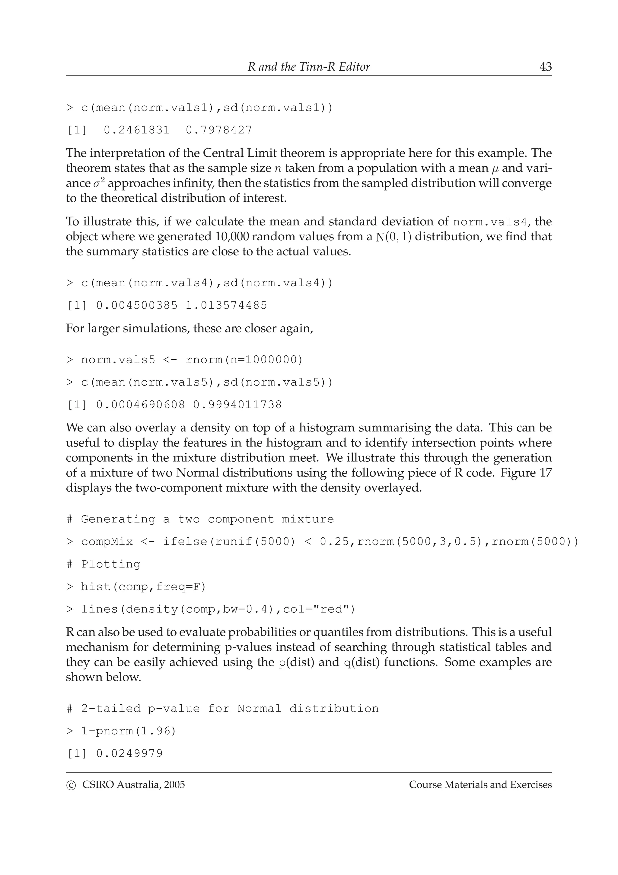 R and the Tinn-R Editor 43
> c(mean(norm.vals1),sd(norm.vals1))
[1] 0.2461831 0.7978427
The interpretation of the Central Limit theorem is appropriate here for this example. The
theorem states that as the sample size n taken from a population with a mean µ and vari-
ance σ2
approaches inﬁnity, then the statistics from the sampled distribution will converge
to the theoretical distribution of interest.
To illustrate this, if we calculate the mean and standard deviation of norm.vals4, the
object where we generated 10,000 random values from a N(0, 1) distribution, we ﬁnd that
the summary statistics are close to the actual values.
> c(mean(norm.vals4),sd(norm.vals4))
[1] 0.004500385 1.013574485
For larger simulations, these are closer again,
> norm.vals5 <- rnorm(n=1000000)
> c(mean(norm.vals5),sd(norm.vals5))
[1] 0.0004690608 0.9994011738
We can also overlay a density on top of a histogram summarising the data. This can be
useful to display the features in the histogram and to identify intersection points where
components in the mixture distribution meet. We illustrate this through the generation
of a mixture of two Normal distributions using the following piece of R code. Figure 17
displays the two-component mixture with the density overlayed.
# Generating a two component mixture
> compMix <- ifelse(runif(5000) < 0.25,rnorm(5000,3,0.5),rnorm(5000))
# Plotting
> hist(comp,freq=F)
> lines(density(comp,bw=0.4),col="red")
R can also be used to evaluate probabilities or quantiles from distributions. This is a useful
mechanism for determining p-values instead of searching through statistical tables and
they can be easily achieved using the p(dist) and q(dist) functions. Some examples are
shown below.
# 2-tailed p-value for Normal distribution
> 1-pnorm(1.96)
[1] 0.0249979
c CSIRO Australia, 2005 Course Materials and Exercises
 