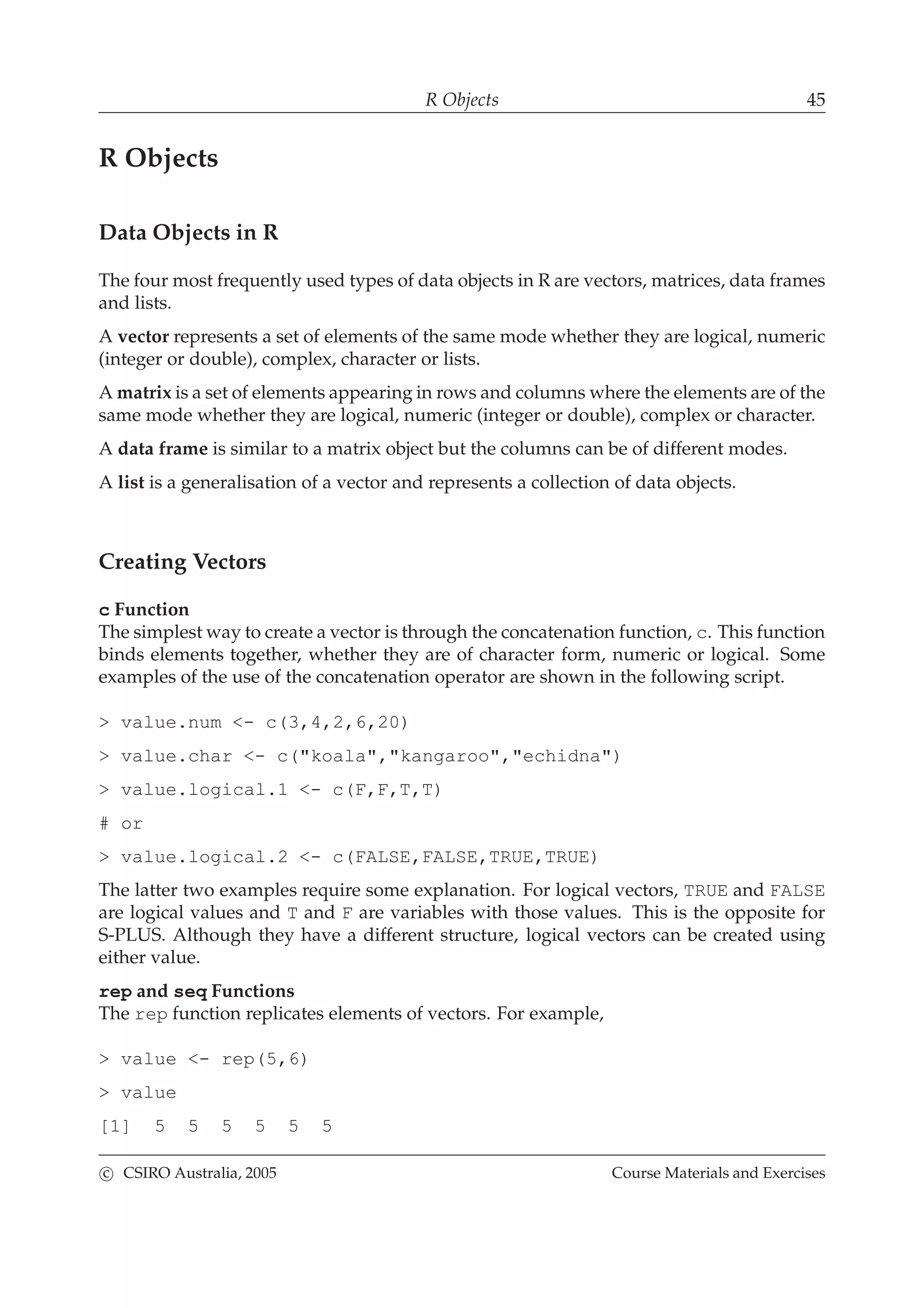 R Objects 45
R Objects
Data Objects in R
The four most frequently used types of data objects in R are vectors, matrices, data frames
and lists.
A vector represents a set of elements of the same mode whether they are logical, numeric
(integer or double), complex, character or lists.
A matrix is a set of elements appearing in rows and columns where the elements are of the
same mode whether they are logical, numeric (integer or double), complex or character.
A data frame is similar to a matrix object but the columns can be of different modes.
A list is a generalisation of a vector and represents a collection of data objects.
Creating Vectors
c Function
The simplest way to create a vector is through the concatenation function, c. This function
binds elements together, whether they are of character form, numeric or logical. Some
examples of the use of the concatenation operator are shown in the following script.
> value.num <- c(3,4,2,6,20)
> value.char <- c("koala","kangaroo","echidna")
> value.logical.1 <- c(F,F,T,T)
# or
> value.logical.2 <- c(FALSE,FALSE,TRUE,TRUE)
The latter two examples require some explanation. For logical vectors, TRUE and FALSE
are logical values and T and F are variables with those values. This is the opposite for
S-PLUS. Although they have a different structure, logical vectors can be created using
either value.
rep and seq Functions
The rep function replicates elements of vectors. For example,
> value <- rep(5,6)
> value
[1] 5 5 5 5 5 5
c CSIRO Australia, 2005 Course Materials and Exercises
 