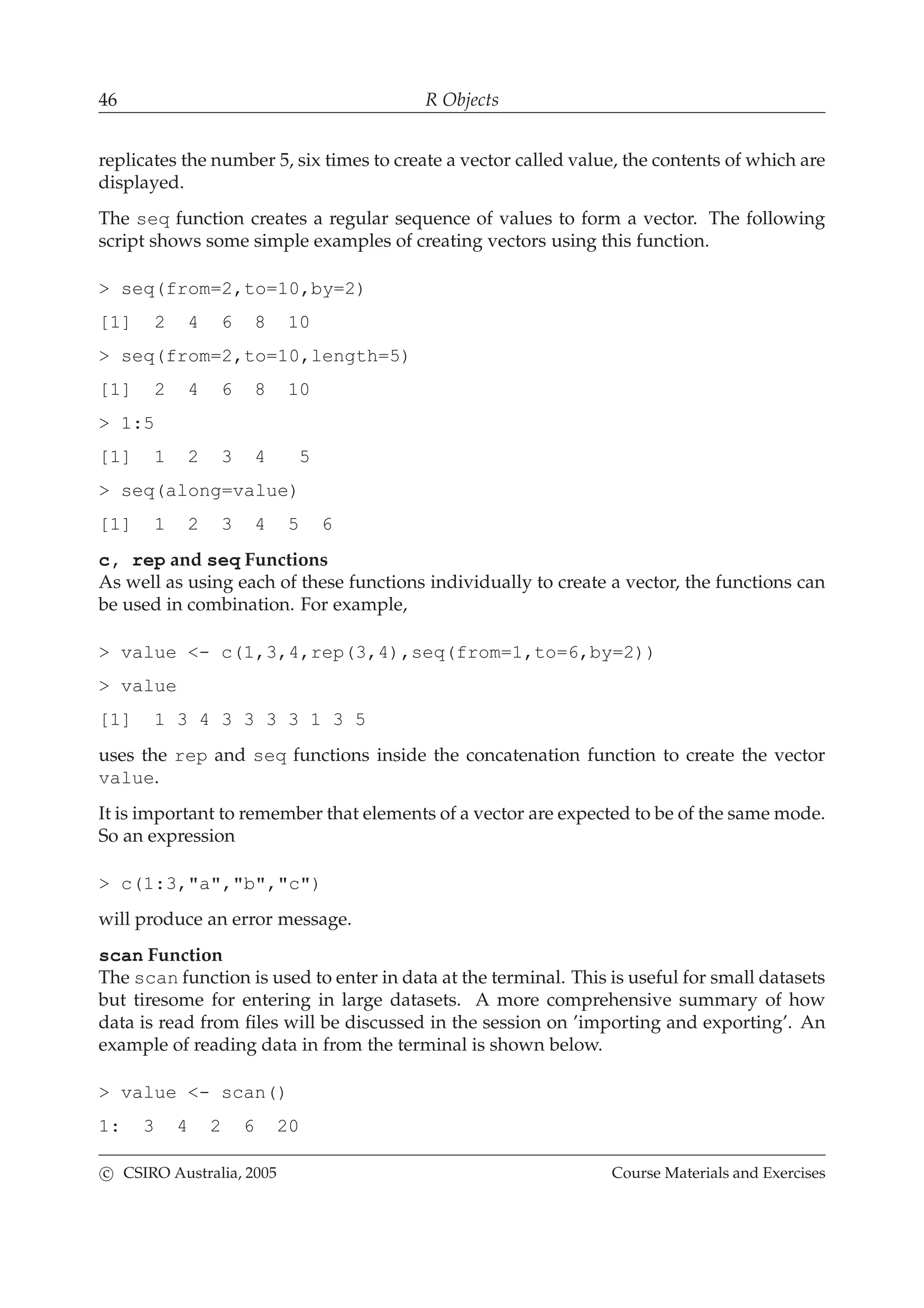 46 R Objects
replicates the number 5, six times to create a vector called value, the contents of which are
displayed.
The seq function creates a regular sequence of values to form a vector. The following
script shows some simple examples of creating vectors using this function.
> seq(from=2,to=10,by=2)
[1] 2 4 6 8 10
> seq(from=2,to=10,length=5)
[1] 2 4 6 8 10
> 1:5
[1] 1 2 3 4 5
> seq(along=value)
[1] 1 2 3 4 5 6
c, rep and seq Functions
As well as using each of these functions individually to create a vector, the functions can
be used in combination. For example,
> value <- c(1,3,4,rep(3,4),seq(from=1,to=6,by=2))
> value
[1] 1 3 4 3 3 3 3 1 3 5
uses the rep and seq functions inside the concatenation function to create the vector
value.
It is important to remember that elements of a vector are expected to be of the same mode.
So an expression
> c(1:3,"a","b","c")
will produce an error message.
scan Function
The scan function is used to enter in data at the terminal. This is useful for small datasets
but tiresome for entering in large datasets. A more comprehensive summary of how
data is read from ﬁles will be discussed in the session on ’importing and exporting’. An
example of reading data in from the terminal is shown below.
> value <- scan()
1: 3 4 2 6 20
c CSIRO Australia, 2005 Course Materials and Exercises
 