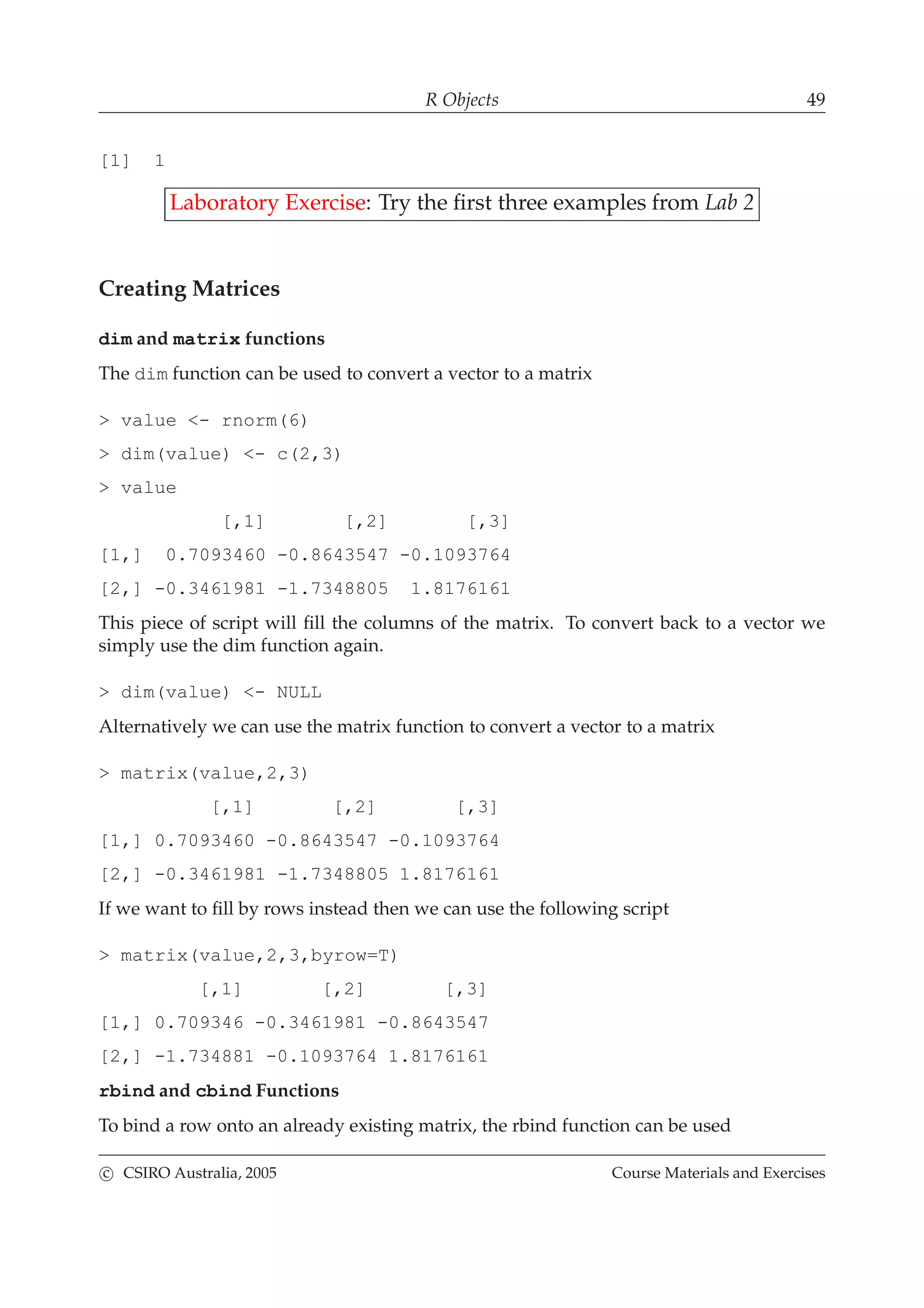 R Objects 49
[1] 1
Laboratory Exercise: Try the ﬁrst three examples from Lab 2
Creating Matrices
dim and matrix functions
The dim function can be used to convert a vector to a matrix
> value <- rnorm(6)
> dim(value) <- c(2,3)
> value
[,1] [,2] [,3]
[1,] 0.7093460 -0.8643547 -0.1093764
[2,] -0.3461981 -1.7348805 1.8176161
This piece of script will ﬁll the columns of the matrix. To convert back to a vector we
simply use the dim function again.
> dim(value) <- NULL
Alternatively we can use the matrix function to convert a vector to a matrix
> matrix(value,2,3)
[,1] [,2] [,3]
[1,] 0.7093460 -0.8643547 -0.1093764
[2,] -0.3461981 -1.7348805 1.8176161
If we want to ﬁll by rows instead then we can use the following script
> matrix(value,2,3,byrow=T)
[,1] [,2] [,3]
[1,] 0.709346 -0.3461981 -0.8643547
[2,] -1.734881 -0.1093764 1.8176161
rbind and cbind Functions
To bind a row onto an already existing matrix, the rbind function can be used
c CSIRO Australia, 2005 Course Materials and Exercises
 