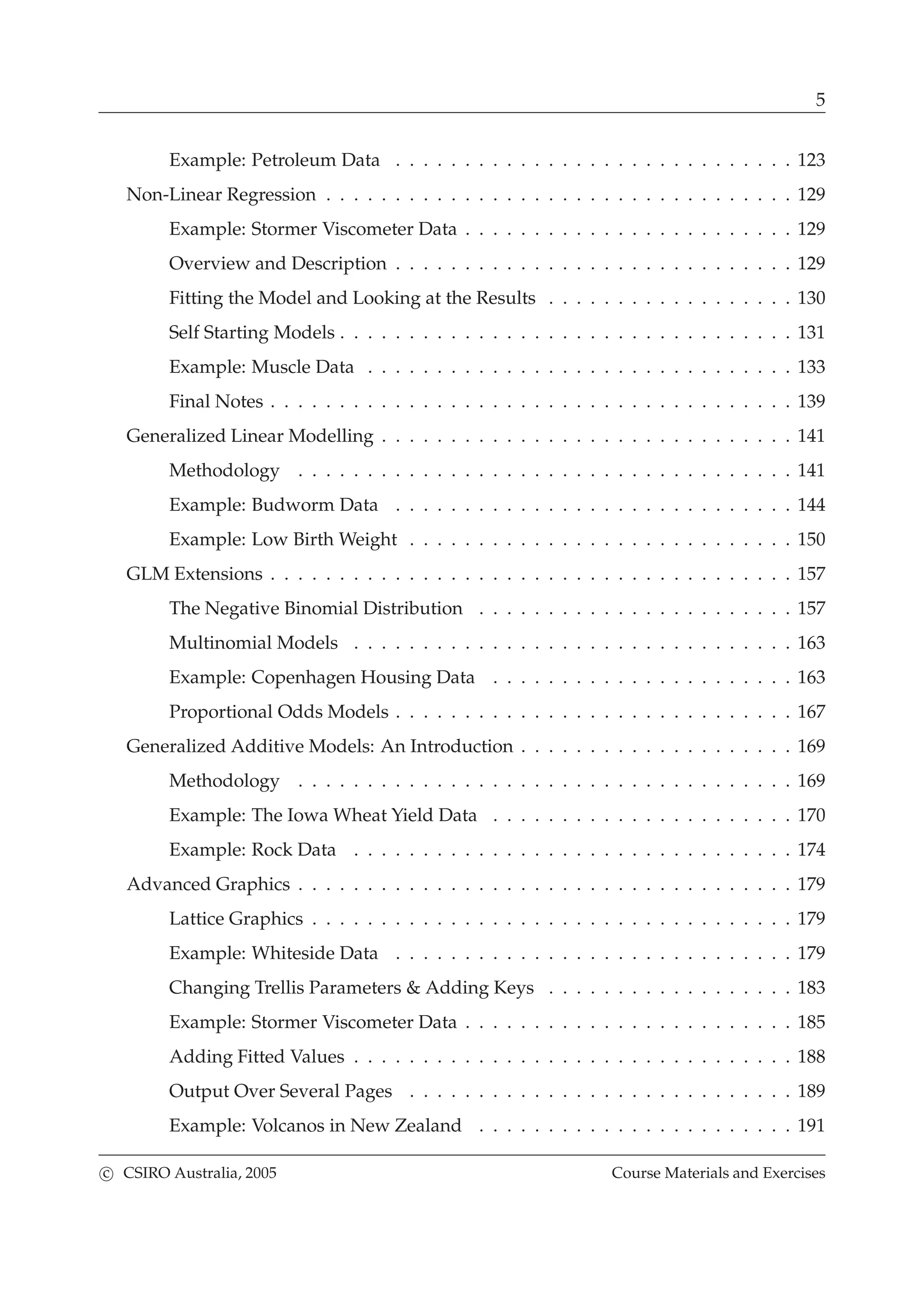 5
Example: Petroleum Data . . . . . . . . . . . . . . . . . . . . . . . . . . . . . 123
Non-Linear Regression . . . . . . . . . . . . . . . . . . . . . . . . . . . . . . . . . . 129
Example: Stormer Viscometer Data . . . . . . . . . . . . . . . . . . . . . . . . 129
Overview and Description . . . . . . . . . . . . . . . . . . . . . . . . . . . . . 129
Fitting the Model and Looking at the Results . . . . . . . . . . . . . . . . . . 130
Self Starting Models . . . . . . . . . . . . . . . . . . . . . . . . . . . . . . . . . 131
Example: Muscle Data . . . . . . . . . . . . . . . . . . . . . . . . . . . . . . . 133
Final Notes . . . . . . . . . . . . . . . . . . . . . . . . . . . . . . . . . . . . . . 139
Generalized Linear Modelling . . . . . . . . . . . . . . . . . . . . . . . . . . . . . . 141
Methodology . . . . . . . . . . . . . . . . . . . . . . . . . . . . . . . . . . . . 141
Example: Budworm Data . . . . . . . . . . . . . . . . . . . . . . . . . . . . . 144
Example: Low Birth Weight . . . . . . . . . . . . . . . . . . . . . . . . . . . . 150
GLM Extensions . . . . . . . . . . . . . . . . . . . . . . . . . . . . . . . . . . . . . . 157
The Negative Binomial Distribution . . . . . . . . . . . . . . . . . . . . . . . 157
Multinomial Models . . . . . . . . . . . . . . . . . . . . . . . . . . . . . . . . 163
Example: Copenhagen Housing Data . . . . . . . . . . . . . . . . . . . . . . 163
Proportional Odds Models . . . . . . . . . . . . . . . . . . . . . . . . . . . . . 167
Generalized Additive Models: An Introduction . . . . . . . . . . . . . . . . . . . . 169
Methodology . . . . . . . . . . . . . . . . . . . . . . . . . . . . . . . . . . . . 169
Example: The Iowa Wheat Yield Data . . . . . . . . . . . . . . . . . . . . . . 170
Example: Rock Data . . . . . . . . . . . . . . . . . . . . . . . . . . . . . . . . 174
Advanced Graphics . . . . . . . . . . . . . . . . . . . . . . . . . . . . . . . . . . . . 179
Lattice Graphics . . . . . . . . . . . . . . . . . . . . . . . . . . . . . . . . . . . 179
Example: Whiteside Data . . . . . . . . . . . . . . . . . . . . . . . . . . . . . 179
Changing Trellis Parameters & Adding Keys . . . . . . . . . . . . . . . . . . 183
Example: Stormer Viscometer Data . . . . . . . . . . . . . . . . . . . . . . . . 185
Adding Fitted Values . . . . . . . . . . . . . . . . . . . . . . . . . . . . . . . . 188
Output Over Several Pages . . . . . . . . . . . . . . . . . . . . . . . . . . . . 189
Example: Volcanos in New Zealand . . . . . . . . . . . . . . . . . . . . . . . 191
c CSIRO Australia, 2005 Course Materials and Exercises
 