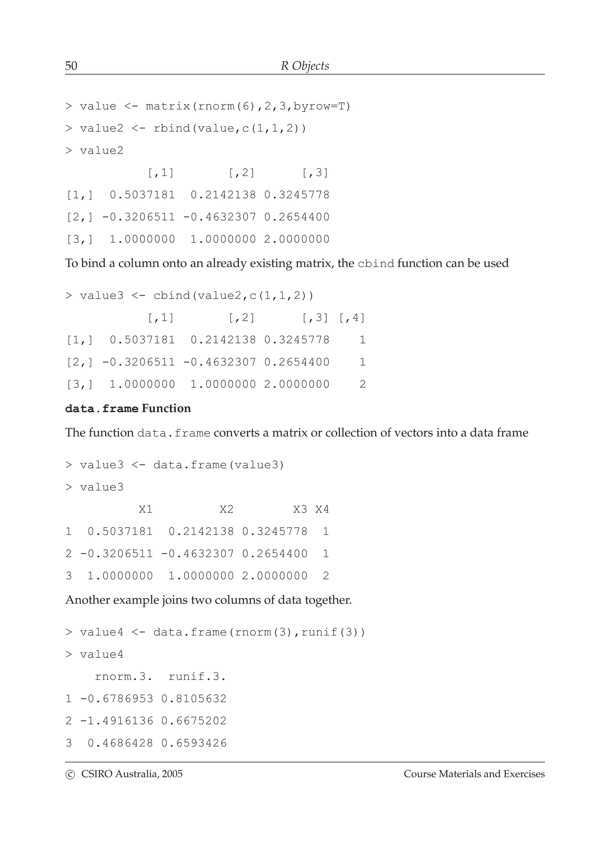 50 R Objects
> value <- matrix(rnorm(6),2,3,byrow=T)
> value2 <- rbind(value,c(1,1,2))
> value2
[,1] [,2] [,3]
[1,] 0.5037181 0.2142138 0.3245778
[2,] -0.3206511 -0.4632307 0.2654400
[3,] 1.0000000 1.0000000 2.0000000
To bind a column onto an already existing matrix, the cbind function can be used
> value3 <- cbind(value2,c(1,1,2))
[,1] [,2] [,3] [,4]
[1,] 0.5037181 0.2142138 0.3245778 1
[2,] -0.3206511 -0.4632307 0.2654400 1
[3,] 1.0000000 1.0000000 2.0000000 2
data.frame Function
The function data.frame converts a matrix or collection of vectors into a data frame
> value3 <- data.frame(value3)
> value3
X1 X2 X3 X4
1 0.5037181 0.2142138 0.3245778 1
2 -0.3206511 -0.4632307 0.2654400 1
3 1.0000000 1.0000000 2.0000000 2
Another example joins two columns of data together.
> value4 <- data.frame(rnorm(3),runif(3))
> value4
rnorm.3. runif.3.
1 -0.6786953 0.8105632
2 -1.4916136 0.6675202
3 0.4686428 0.6593426
c CSIRO Australia, 2005 Course Materials and Exercises
 