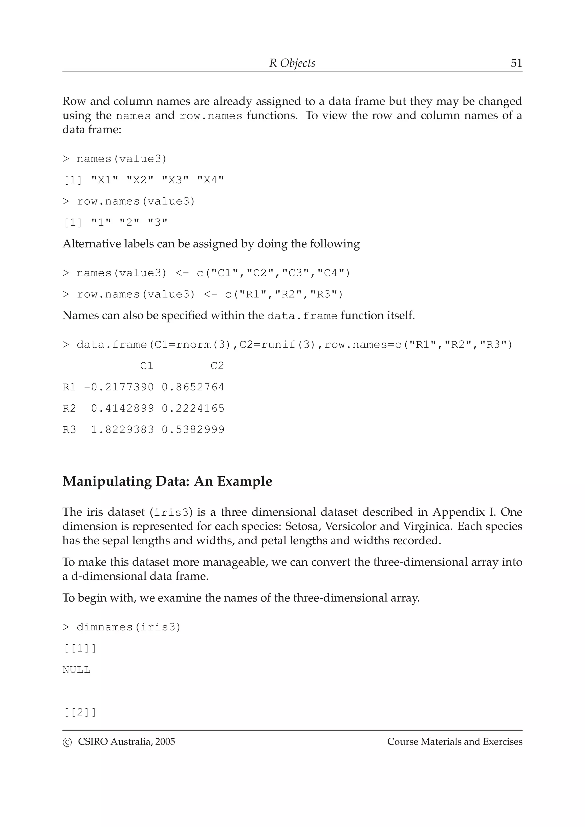 R Objects 51
Row and column names are already assigned to a data frame but they may be changed
using the names and row.names functions. To view the row and column names of a
data frame:
> names(value3)
[1] "X1" "X2" "X3" "X4"
> row.names(value3)
[1] "1" "2" "3"
Alternative labels can be assigned by doing the following
> names(value3) <- c("C1","C2","C3","C4")
> row.names(value3) <- c("R1","R2","R3")
Names can also be speciﬁed within the data.frame function itself.
> data.frame(C1=rnorm(3),C2=runif(3),row.names=c("R1","R2","R3")
C1 C2
R1 -0.2177390 0.8652764
R2 0.4142899 0.2224165
R3 1.8229383 0.5382999
Manipulating Data: An Example
The iris dataset (iris3) is a three dimensional dataset described in Appendix I. One
dimension is represented for each species: Setosa, Versicolor and Virginica. Each species
has the sepal lengths and widths, and petal lengths and widths recorded.
To make this dataset more manageable, we can convert the three-dimensional array into
a d-dimensional data frame.
To begin with, we examine the names of the three-dimensional array.
> dimnames(iris3)
[[1]]
NULL
[[2]]
c CSIRO Australia, 2005 Course Materials and Exercises
 