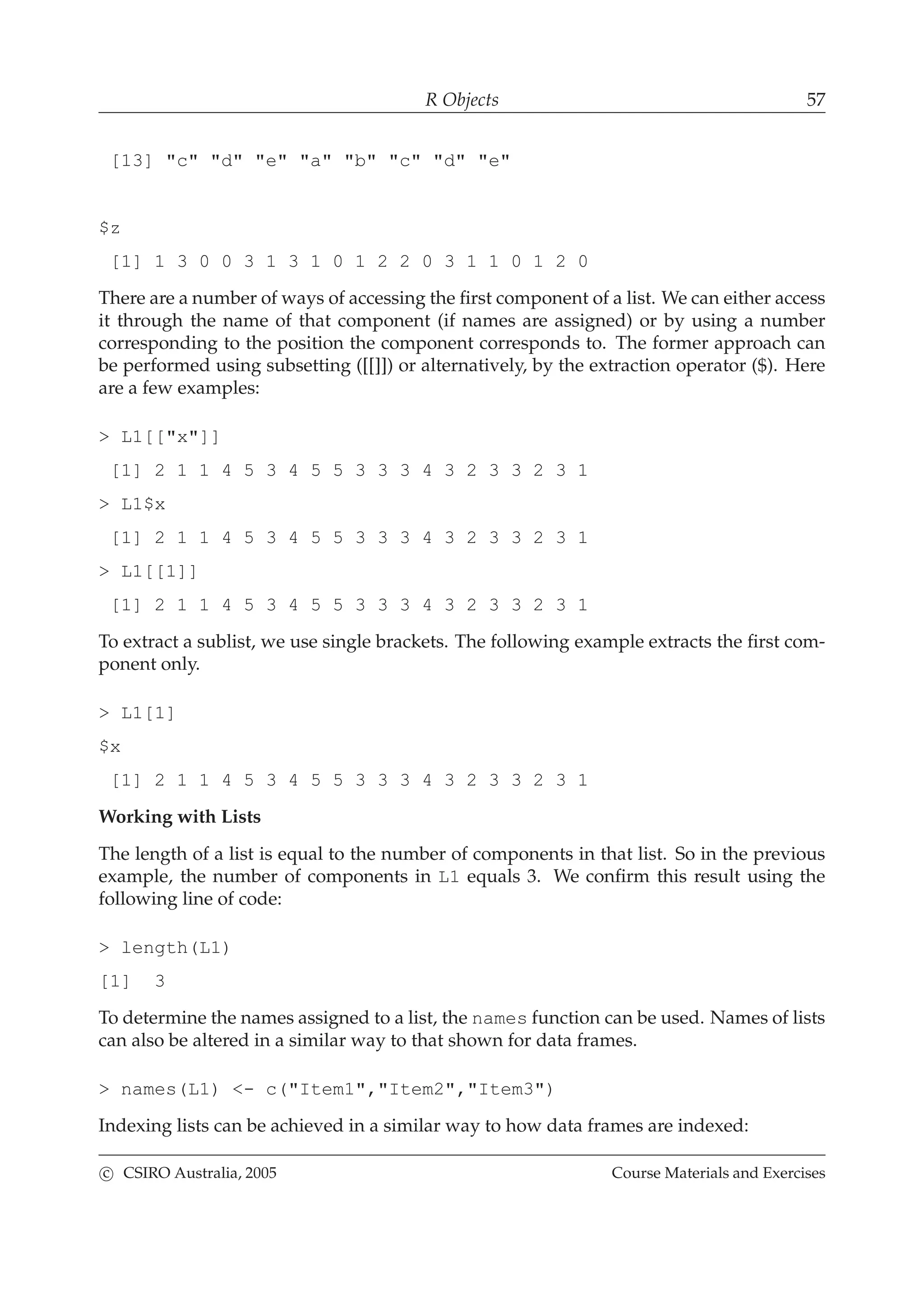 R Objects 57
[13] "c" "d" "e" "a" "b" "c" "d" "e"
$z
[1] 1 3 0 0 3 1 3 1 0 1 2 2 0 3 1 1 0 1 2 0
There are a number of ways of accessing the ﬁrst component of a list. We can either access
it through the name of that component (if names are assigned) or by using a number
corresponding to the position the component corresponds to. The former approach can
be performed using subsetting ([[]]) or alternatively, by the extraction operator ($). Here
are a few examples:
> L1[["x"]]
[1] 2 1 1 4 5 3 4 5 5 3 3 3 4 3 2 3 3 2 3 1
> L1$x
[1] 2 1 1 4 5 3 4 5 5 3 3 3 4 3 2 3 3 2 3 1
> L1[[1]]
[1] 2 1 1 4 5 3 4 5 5 3 3 3 4 3 2 3 3 2 3 1
To extract a sublist, we use single brackets. The following example extracts the ﬁrst com-
ponent only.
> L1[1]
$x
[1] 2 1 1 4 5 3 4 5 5 3 3 3 4 3 2 3 3 2 3 1
Working with Lists
The length of a list is equal to the number of components in that list. So in the previous
example, the number of components in L1 equals 3. We conﬁrm this result using the
following line of code:
> length(L1)
[1] 3
To determine the names assigned to a list, the names function can be used. Names of lists
can also be altered in a similar way to that shown for data frames.
> names(L1) <- c("Item1","Item2","Item3")
Indexing lists can be achieved in a similar way to how data frames are indexed:
c CSIRO Australia, 2005 Course Materials and Exercises
 