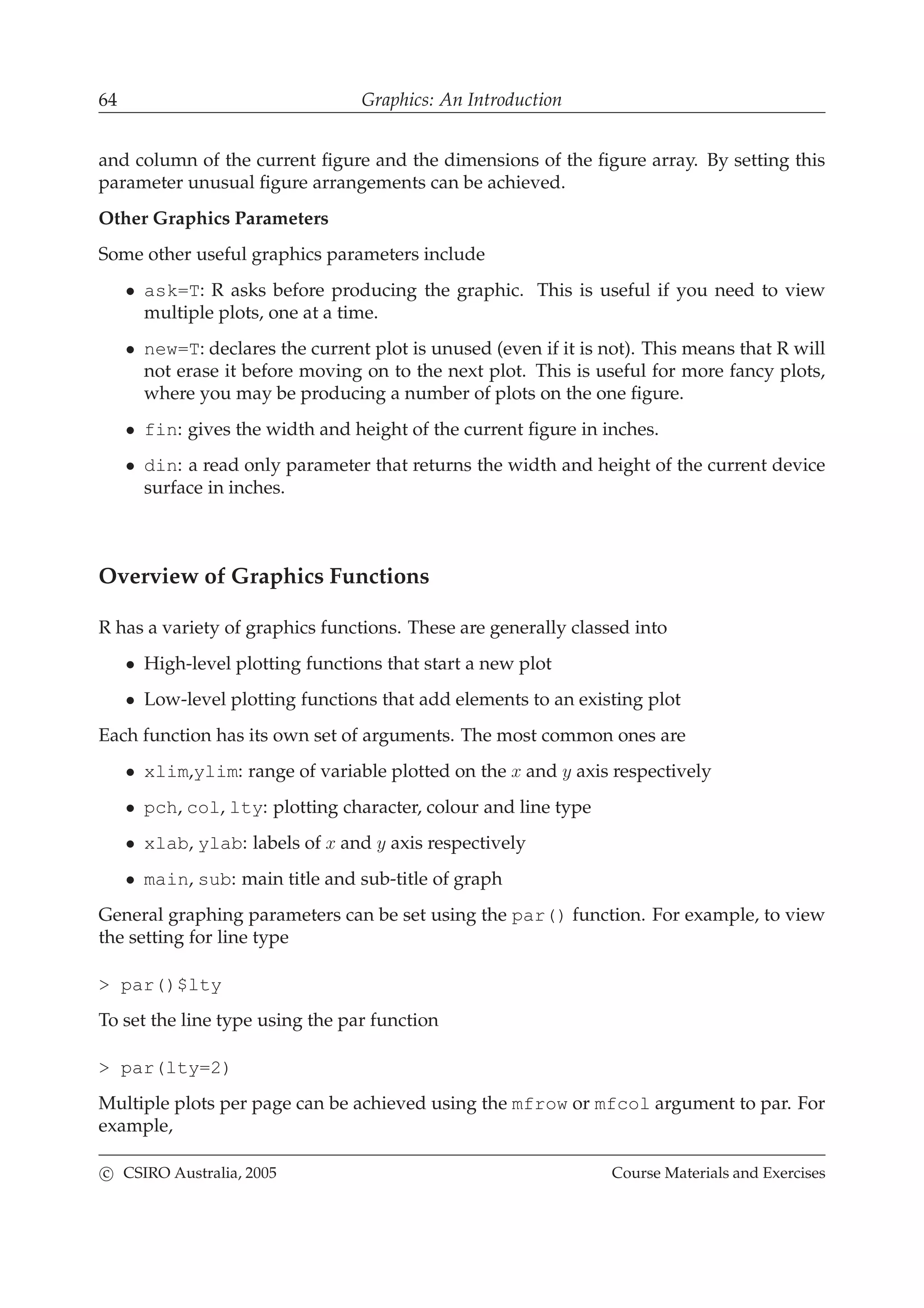 64 Graphics: An Introduction
and column of the current ﬁgure and the dimensions of the ﬁgure array. By setting this
parameter unusual ﬁgure arrangements can be achieved.
Other Graphics Parameters
Some other useful graphics parameters include
• ask=T: R asks before producing the graphic. This is useful if you need to view
multiple plots, one at a time.
• new=T: declares the current plot is unused (even if it is not). This means that R will
not erase it before moving on to the next plot. This is useful for more fancy plots,
where you may be producing a number of plots on the one ﬁgure.
• fin: gives the width and height of the current ﬁgure in inches.
• din: a read only parameter that returns the width and height of the current device
surface in inches.
Overview of Graphics Functions
R has a variety of graphics functions. These are generally classed into
• High-level plotting functions that start a new plot
• Low-level plotting functions that add elements to an existing plot
Each function has its own set of arguments. The most common ones are
• xlim,ylim: range of variable plotted on the x and y axis respectively
• pch, col, lty: plotting character, colour and line type
• xlab, ylab: labels of x and y axis respectively
• main, sub: main title and sub-title of graph
General graphing parameters can be set using the par() function. For example, to view
the setting for line type
> par()$lty
To set the line type using the par function
> par(lty=2)
Multiple plots per page can be achieved using the mfrow or mfcol argument to par. For
example,
c CSIRO Australia, 2005 Course Materials and Exercises
 