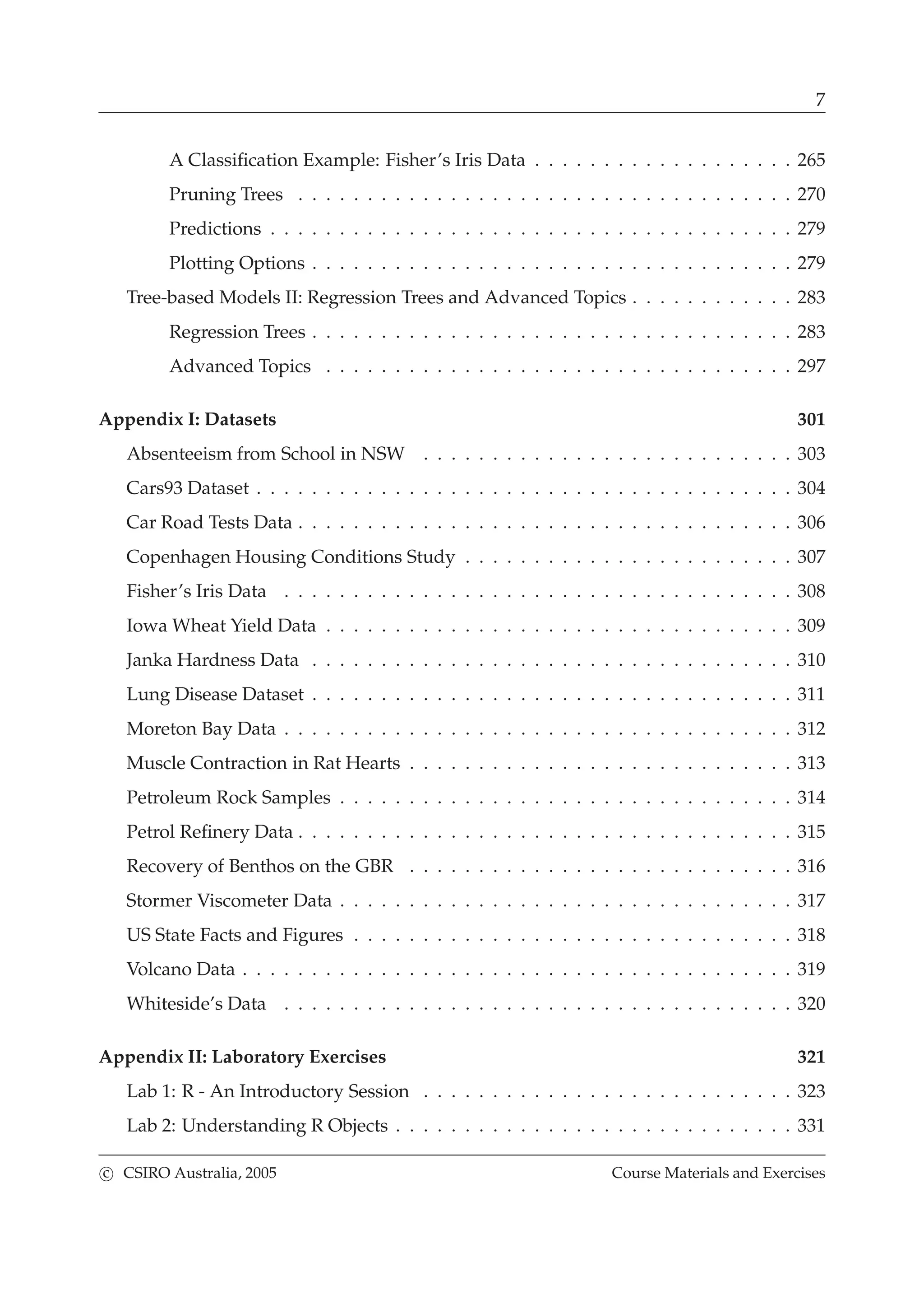 7
A Classiﬁcation Example: Fisher’s Iris Data . . . . . . . . . . . . . . . . . . . 265
Pruning Trees . . . . . . . . . . . . . . . . . . . . . . . . . . . . . . . . . . . . 270
Predictions . . . . . . . . . . . . . . . . . . . . . . . . . . . . . . . . . . . . . . 279
Plotting Options . . . . . . . . . . . . . . . . . . . . . . . . . . . . . . . . . . . 279
Tree-based Models II: Regression Trees and Advanced Topics . . . . . . . . . . . . 283
Regression Trees . . . . . . . . . . . . . . . . . . . . . . . . . . . . . . . . . . . 283
Advanced Topics . . . . . . . . . . . . . . . . . . . . . . . . . . . . . . . . . . 297
Appendix I: Datasets 301
Absenteeism from School in NSW . . . . . . . . . . . . . . . . . . . . . . . . . . . 303
Cars93 Dataset . . . . . . . . . . . . . . . . . . . . . . . . . . . . . . . . . . . . . . . 304
Car Road Tests Data . . . . . . . . . . . . . . . . . . . . . . . . . . . . . . . . . . . . 306
Copenhagen Housing Conditions Study . . . . . . . . . . . . . . . . . . . . . . . . 307
Fisher’s Iris Data . . . . . . . . . . . . . . . . . . . . . . . . . . . . . . . . . . . . . 308
Iowa Wheat Yield Data . . . . . . . . . . . . . . . . . . . . . . . . . . . . . . . . . . 309
Janka Hardness Data . . . . . . . . . . . . . . . . . . . . . . . . . . . . . . . . . . . 310
Lung Disease Dataset . . . . . . . . . . . . . . . . . . . . . . . . . . . . . . . . . . . 311
Moreton Bay Data . . . . . . . . . . . . . . . . . . . . . . . . . . . . . . . . . . . . . 312
Muscle Contraction in Rat Hearts . . . . . . . . . . . . . . . . . . . . . . . . . . . . 313
Petroleum Rock Samples . . . . . . . . . . . . . . . . . . . . . . . . . . . . . . . . . 314
Petrol Reﬁnery Data . . . . . . . . . . . . . . . . . . . . . . . . . . . . . . . . . . . . 315
Recovery of Benthos on the GBR . . . . . . . . . . . . . . . . . . . . . . . . . . . . 316
Stormer Viscometer Data . . . . . . . . . . . . . . . . . . . . . . . . . . . . . . . . . 317
US State Facts and Figures . . . . . . . . . . . . . . . . . . . . . . . . . . . . . . . . 318
Volcano Data . . . . . . . . . . . . . . . . . . . . . . . . . . . . . . . . . . . . . . . . 319
Whiteside’s Data . . . . . . . . . . . . . . . . . . . . . . . . . . . . . . . . . . . . . 320
Appendix II: Laboratory Exercises 321
Lab 1: R - An Introductory Session . . . . . . . . . . . . . . . . . . . . . . . . . . . 323
Lab 2: Understanding R Objects . . . . . . . . . . . . . . . . . . . . . . . . . . . . . 331
c CSIRO Australia, 2005 Course Materials and Exercises
 