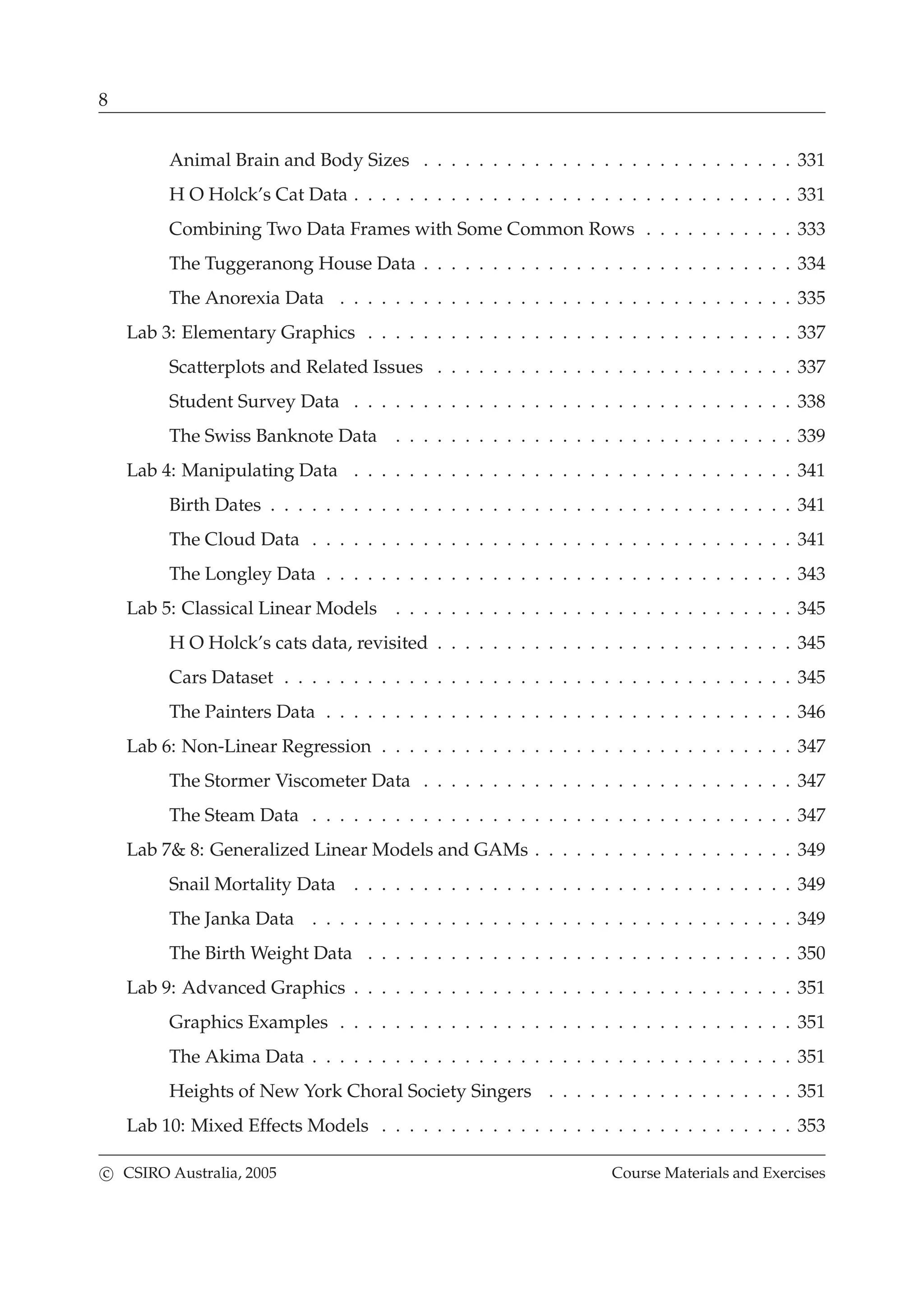 8
Animal Brain and Body Sizes . . . . . . . . . . . . . . . . . . . . . . . . . . . 331
H O Holck’s Cat Data . . . . . . . . . . . . . . . . . . . . . . . . . . . . . . . . 331
Combining Two Data Frames with Some Common Rows . . . . . . . . . . . 333
The Tuggeranong House Data . . . . . . . . . . . . . . . . . . . . . . . . . . . 334
The Anorexia Data . . . . . . . . . . . . . . . . . . . . . . . . . . . . . . . . . 335
Lab 3: Elementary Graphics . . . . . . . . . . . . . . . . . . . . . . . . . . . . . . . 337
Scatterplots and Related Issues . . . . . . . . . . . . . . . . . . . . . . . . . . 337
Student Survey Data . . . . . . . . . . . . . . . . . . . . . . . . . . . . . . . . 338
The Swiss Banknote Data . . . . . . . . . . . . . . . . . . . . . . . . . . . . . 339
Lab 4: Manipulating Data . . . . . . . . . . . . . . . . . . . . . . . . . . . . . . . . 341
Birth Dates . . . . . . . . . . . . . . . . . . . . . . . . . . . . . . . . . . . . . . 341
The Cloud Data . . . . . . . . . . . . . . . . . . . . . . . . . . . . . . . . . . . 341
The Longley Data . . . . . . . . . . . . . . . . . . . . . . . . . . . . . . . . . . 343
Lab 5: Classical Linear Models . . . . . . . . . . . . . . . . . . . . . . . . . . . . . 345
H O Holck’s cats data, revisited . . . . . . . . . . . . . . . . . . . . . . . . . . 345
Cars Dataset . . . . . . . . . . . . . . . . . . . . . . . . . . . . . . . . . . . . . 345
The Painters Data . . . . . . . . . . . . . . . . . . . . . . . . . . . . . . . . . . 346
Lab 6: Non-Linear Regression . . . . . . . . . . . . . . . . . . . . . . . . . . . . . . 347
The Stormer Viscometer Data . . . . . . . . . . . . . . . . . . . . . . . . . . . 347
The Steam Data . . . . . . . . . . . . . . . . . . . . . . . . . . . . . . . . . . . 347
Lab 7& 8: Generalized Linear Models and GAMs . . . . . . . . . . . . . . . . . . . 349
Snail Mortality Data . . . . . . . . . . . . . . . . . . . . . . . . . . . . . . . . 349
The Janka Data . . . . . . . . . . . . . . . . . . . . . . . . . . . . . . . . . . . 349
The Birth Weight Data . . . . . . . . . . . . . . . . . . . . . . . . . . . . . . . 350
Lab 9: Advanced Graphics . . . . . . . . . . . . . . . . . . . . . . . . . . . . . . . . 351
Graphics Examples . . . . . . . . . . . . . . . . . . . . . . . . . . . . . . . . . 351
The Akima Data . . . . . . . . . . . . . . . . . . . . . . . . . . . . . . . . . . . 351
Heights of New York Choral Society Singers . . . . . . . . . . . . . . . . . . 351
Lab 10: Mixed Effects Models . . . . . . . . . . . . . . . . . . . . . . . . . . . . . . 353
c CSIRO Australia, 2005 Course Materials and Exercises
 