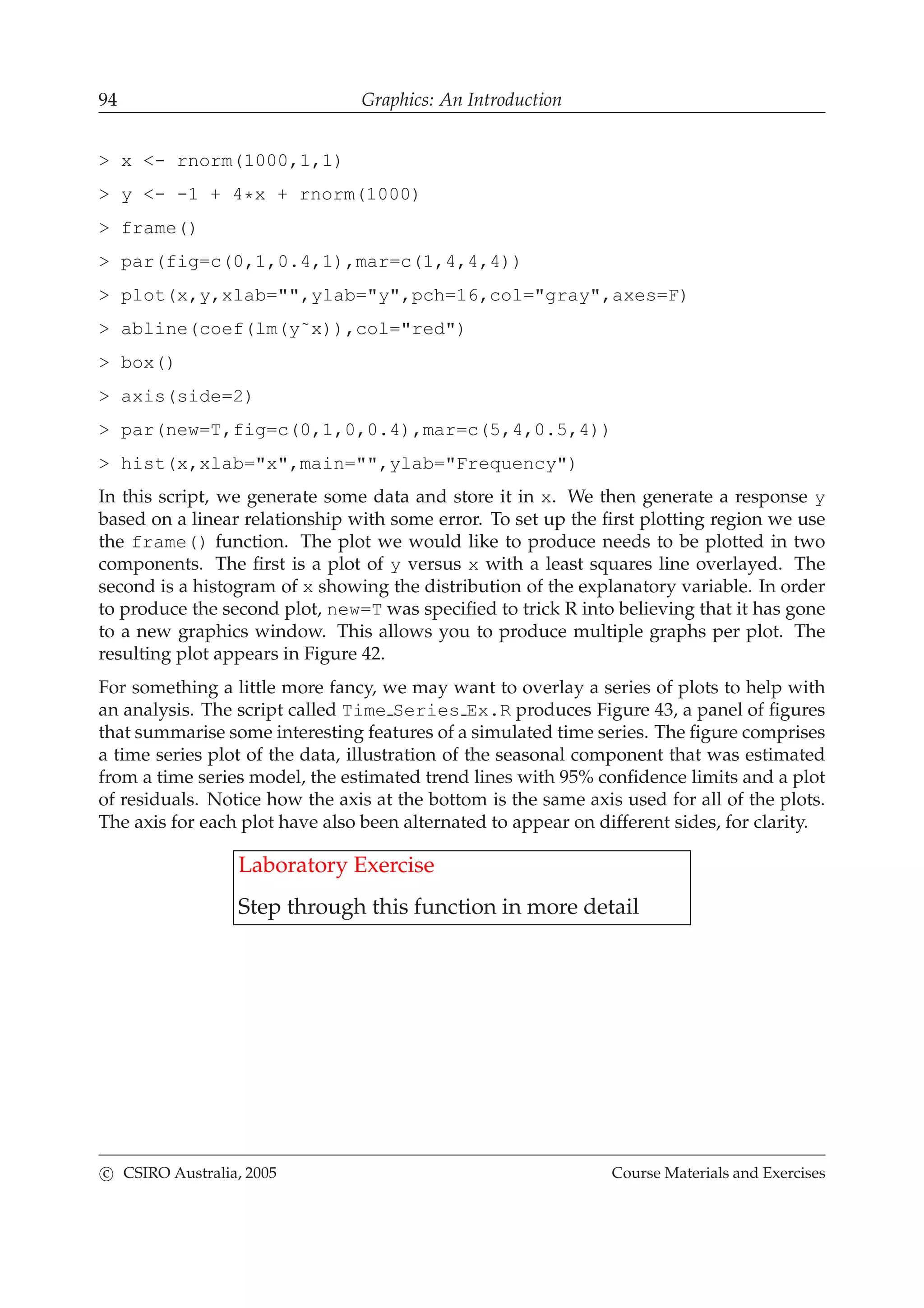94 Graphics: An Introduction
> x <- rnorm(1000,1,1)
> y <- -1 + 4*x + rnorm(1000)
> frame()
> par(fig=c(0,1,0.4,1),mar=c(1,4,4,4))
> plot(x,y,xlab="",ylab="y",pch=16,col="gray",axes=F)
> abline(coef(lm(y˜x)),col="red")
> box()
> axis(side=2)
> par(new=T,fig=c(0,1,0,0.4),mar=c(5,4,0.5,4))
> hist(x,xlab="x",main="",ylab="Frequency")
In this script, we generate some data and store it in x. We then generate a response y
based on a linear relationship with some error. To set up the ﬁrst plotting region we use
the frame() function. The plot we would like to produce needs to be plotted in two
components. The ﬁrst is a plot of y versus x with a least squares line overlayed. The
second is a histogram of x showing the distribution of the explanatory variable. In order
to produce the second plot, new=T was speciﬁed to trick R into believing that it has gone
to a new graphics window. This allows you to produce multiple graphs per plot. The
resulting plot appears in Figure 42.
For something a little more fancy, we may want to overlay a series of plots to help with
an analysis. The script called Time Series Ex.R produces Figure 43, a panel of ﬁgures
that summarise some interesting features of a simulated time series. The ﬁgure comprises
a time series plot of the data, illustration of the seasonal component that was estimated
from a time series model, the estimated trend lines with 95% conﬁdence limits and a plot
of residuals. Notice how the axis at the bottom is the same axis used for all of the plots.
The axis for each plot have also been alternated to appear on different sides, for clarity.
Laboratory Exercise
Step through this function in more detail
c CSIRO Australia, 2005 Course Materials and Exercises
 