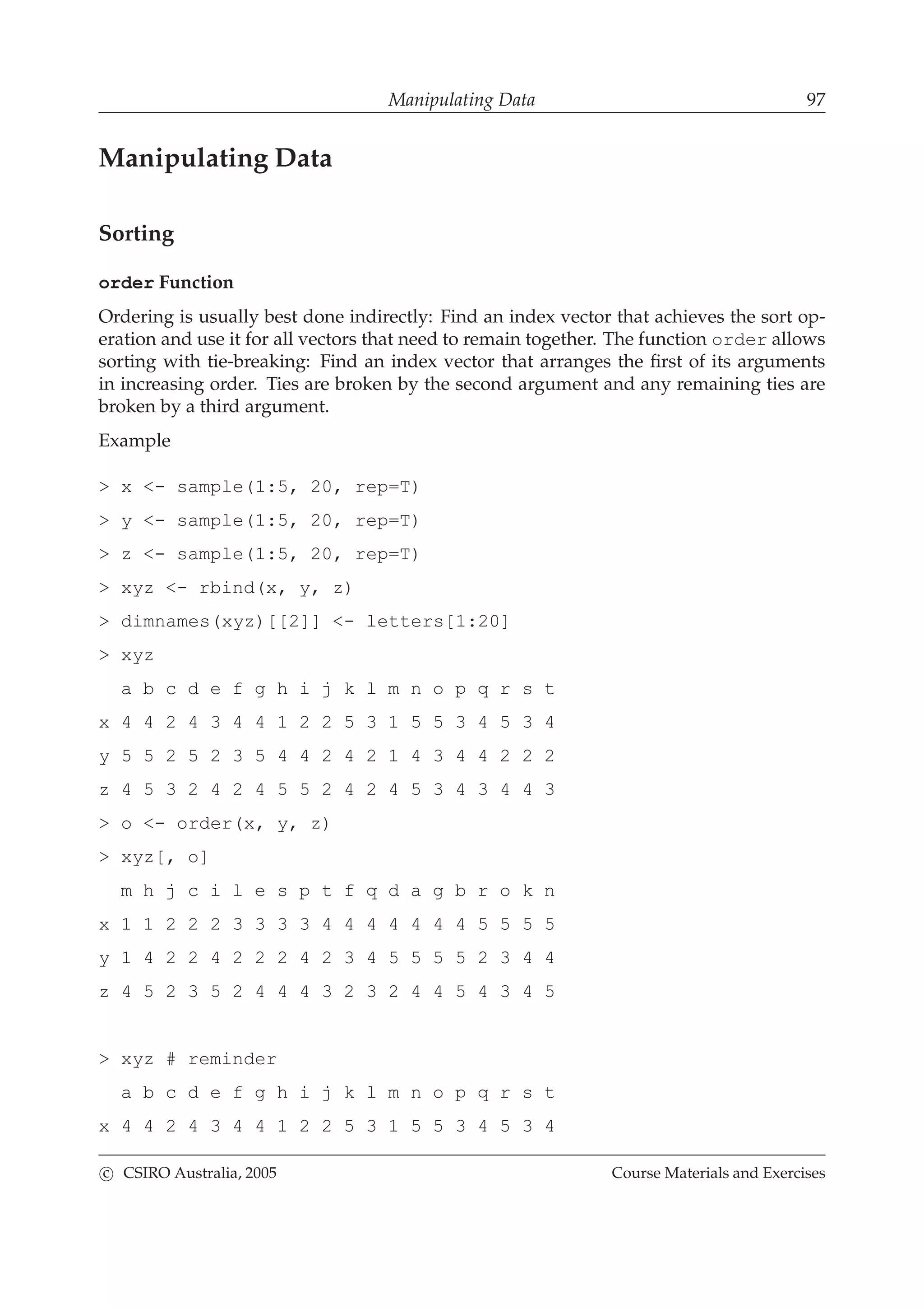 Manipulating Data 97
Manipulating Data
Sorting
order Function
Ordering is usually best done indirectly: Find an index vector that achieves the sort op-
eration and use it for all vectors that need to remain together. The function order allows
sorting with tie-breaking: Find an index vector that arranges the ﬁrst of its arguments
in increasing order. Ties are broken by the second argument and any remaining ties are
broken by a third argument.
Example
> x <- sample(1:5, 20, rep=T)
> y <- sample(1:5, 20, rep=T)
> z <- sample(1:5, 20, rep=T)
> xyz <- rbind(x, y, z)
> dimnames(xyz)[[2]] <- letters[1:20]
> xyz
a b c d e f g h i j k l m n o p q r s t
x 4 4 2 4 3 4 4 1 2 2 5 3 1 5 5 3 4 5 3 4
y 5 5 2 5 2 3 5 4 4 2 4 2 1 4 3 4 4 2 2 2
z 4 5 3 2 4 2 4 5 5 2 4 2 4 5 3 4 3 4 4 3
> o <- order(x, y, z)
> xyz[, o]
m h j c i l e s p t f q d a g b r o k n
x 1 1 2 2 2 3 3 3 3 4 4 4 4 4 4 4 5 5 5 5
y 1 4 2 2 4 2 2 2 4 2 3 4 5 5 5 5 2 3 4 4
z 4 5 2 3 5 2 4 4 4 3 2 3 2 4 4 5 4 3 4 5
> xyz # reminder
a b c d e f g h i j k l m n o p q r s t
x 4 4 2 4 3 4 4 1 2 2 5 3 1 5 5 3 4 5 3 4
c CSIRO Australia, 2005 Course Materials and Exercises
 