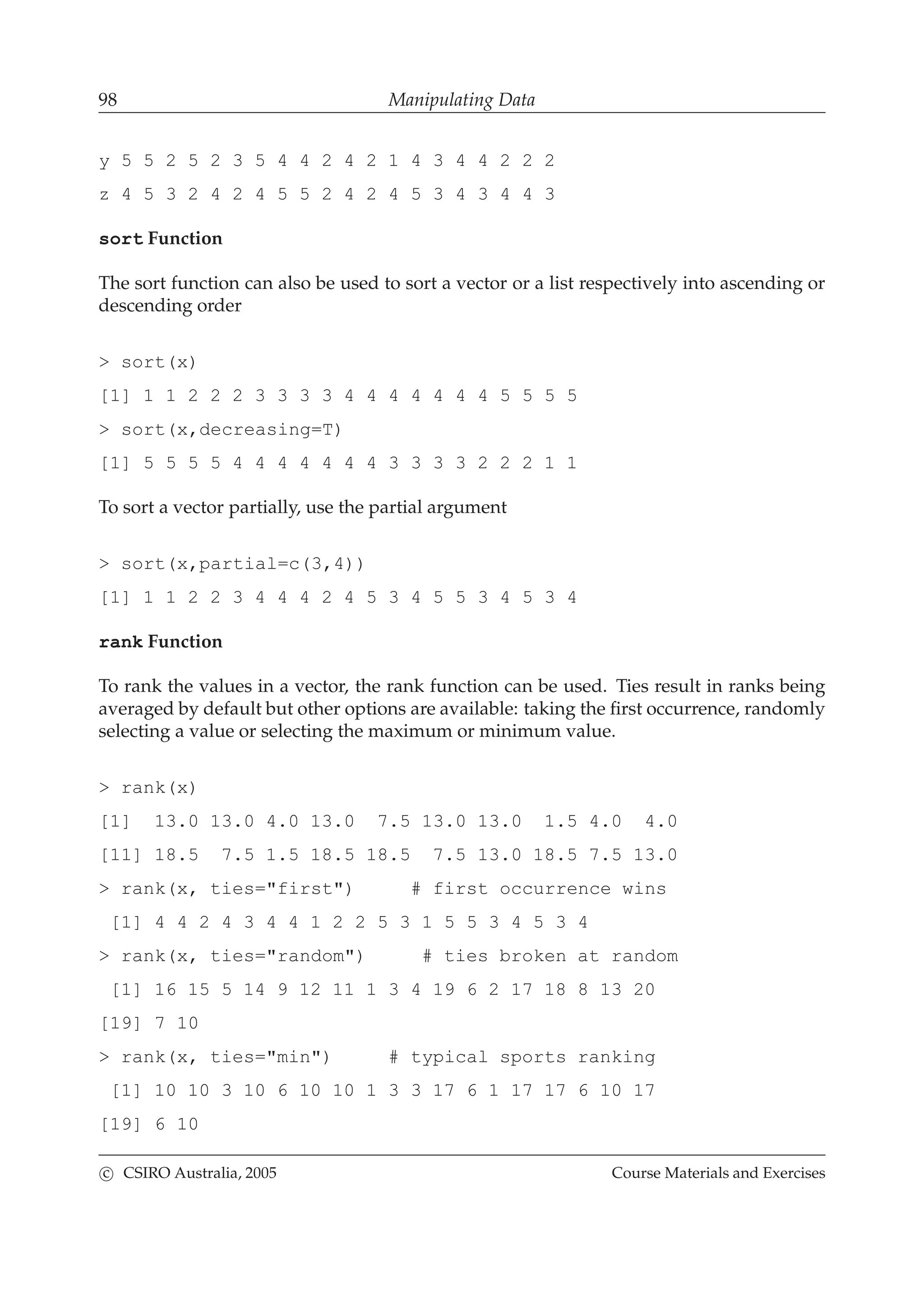 98 Manipulating Data
y 5 5 2 5 2 3 5 4 4 2 4 2 1 4 3 4 4 2 2 2
z 4 5 3 2 4 2 4 5 5 2 4 2 4 5 3 4 3 4 4 3
sort Function
The sort function can also be used to sort a vector or a list respectively into ascending or
descending order
> sort(x)
[1] 1 1 2 2 2 3 3 3 3 4 4 4 4 4 4 4 5 5 5 5
> sort(x,decreasing=T)
[1] 5 5 5 5 4 4 4 4 4 4 4 3 3 3 3 2 2 2 1 1
To sort a vector partially, use the partial argument
> sort(x,partial=c(3,4))
[1] 1 1 2 2 3 4 4 4 2 4 5 3 4 5 5 3 4 5 3 4
rank Function
To rank the values in a vector, the rank function can be used. Ties result in ranks being
averaged by default but other options are available: taking the ﬁrst occurrence, randomly
selecting a value or selecting the maximum or minimum value.
> rank(x)
[1] 13.0 13.0 4.0 13.0 7.5 13.0 13.0 1.5 4.0 4.0
[11] 18.5 7.5 1.5 18.5 18.5 7.5 13.0 18.5 7.5 13.0
> rank(x, ties="first") # first occurrence wins
[1] 4 4 2 4 3 4 4 1 2 2 5 3 1 5 5 3 4 5 3 4
> rank(x, ties="random") # ties broken at random
[1] 16 15 5 14 9 12 11 1 3 4 19 6 2 17 18 8 13 20
[19] 7 10
> rank(x, ties="min") # typical sports ranking
[1] 10 10 3 10 6 10 10 1 3 3 17 6 1 17 17 6 10 17
[19] 6 10
c CSIRO Australia, 2005 Course Materials and Exercises
 
