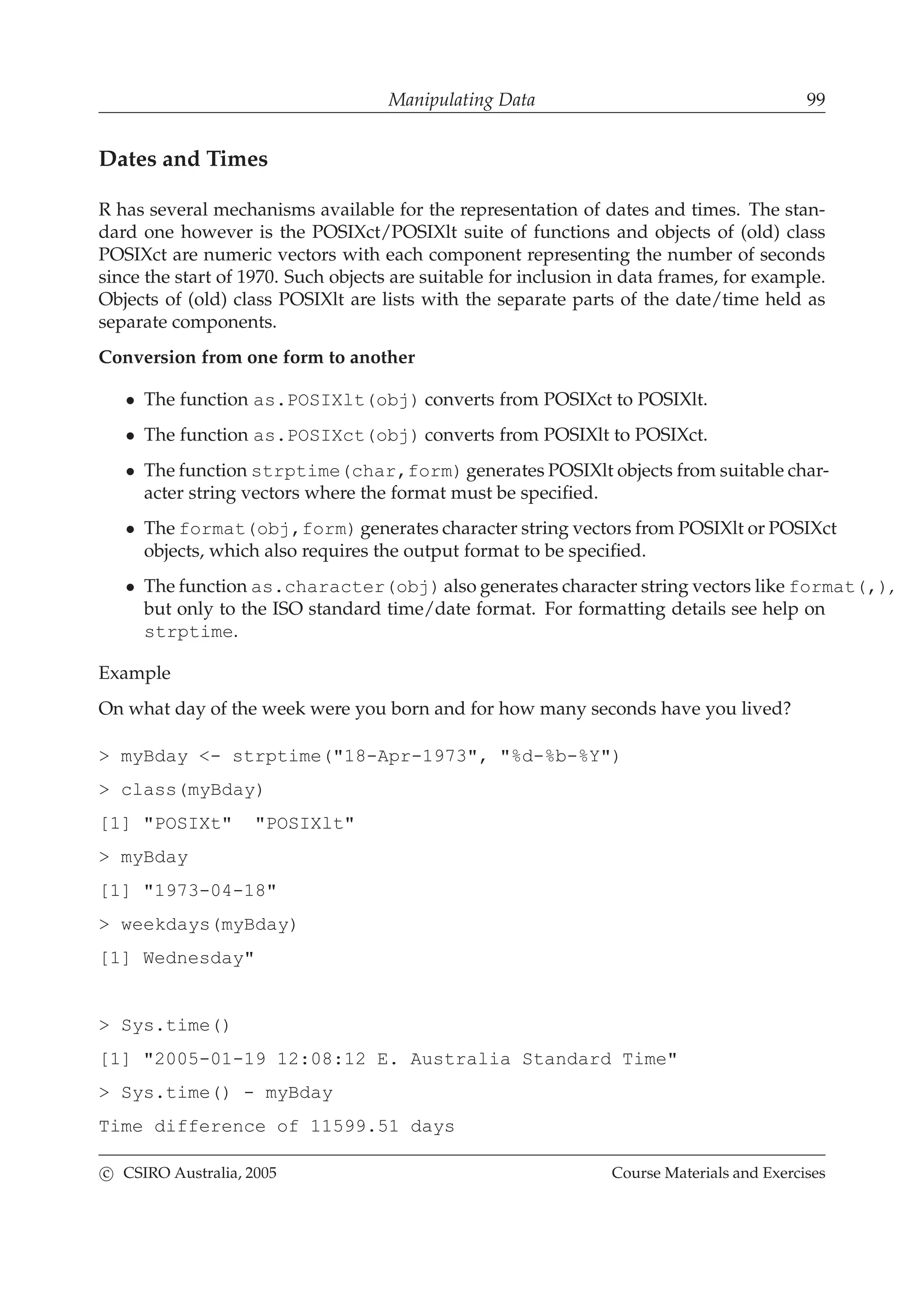 Manipulating Data 99
Dates and Times
R has several mechanisms available for the representation of dates and times. The stan-
dard one however is the POSIXct/POSIXlt suite of functions and objects of (old) class
POSIXct are numeric vectors with each component representing the number of seconds
since the start of 1970. Such objects are suitable for inclusion in data frames, for example.
Objects of (old) class POSIXlt are lists with the separate parts of the date/time held as
separate components.
Conversion from one form to another
• The function as.POSIXlt(obj) converts from POSIXct to POSIXlt.
• The function as.POSIXct(obj) converts from POSIXlt to POSIXct.
• The function strptime(char,form) generates POSIXlt objects from suitable char-
acter string vectors where the format must be speciﬁed.
• The format(obj,form) generates character string vectors from POSIXlt or POSIXct
objects, which also requires the output format to be speciﬁed.
• The function as.character(obj) also generates character string vectors like format(,),
but only to the ISO standard time/date format. For formatting details see help on
strptime.
Example
On what day of the week were you born and for how many seconds have you lived?
> myBday <- strptime("18-Apr-1973", "%d-%b-%Y")
> class(myBday)
[1] "POSIXt" "POSIXlt"
> myBday
[1] "1973-04-18"
> weekdays(myBday)
[1] Wednesday"
> Sys.time()
[1] "2005-01-19 12:08:12 E. Australia Standard Time"
> Sys.time() - myBday
Time difference of 11599.51 days
c CSIRO Australia, 2005 Course Materials and Exercises
 