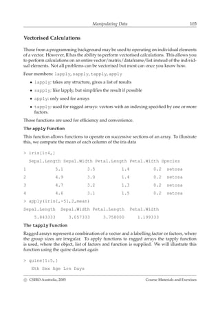 Manipulating Data 103
Vectorised Calculations
Those from a programming background may be used to operating on individual elements
of a vector. However, R has the ability to perform vectorised calculations. This allows you
to perform calculations on an entire vector/matrix/dataframe/list instead of the individ-
ual elements. Not all problems can be vectorised but most can once you know how.
Four members: lapply, sapply, tapply, apply
• lapply: takes any structure, gives a list of results
• sapply: like lapply, but simpliﬁes the result if possible
• apply: only used for arrays
• tapply: used for ragged arrays: vectors with an indexing speciﬁed by one or more
factors.
Those functions are used for efﬁciency and convenience.
The apply Function
This function allows functions to operate on successive sections of an array. To illustrate
this, we compute the mean of each column of the iris data
> iris[1:4,]
Sepal.Length Sepal.Width Petal.Length Petal.Width Species
1 5.1 3.5 1.4 0.2 setosa
2 4.9 3.0 1.4 0.2 setosa
3 4.7 3.2 1.3 0.2 setosa
4 4.6 3.1 1.5 0.2 setosa
> apply(iris[,-5],2,mean)
Sepal.Length Sepal.Width Petal.Length Petal.Width
5.843333 3.057333 3.758000 1.199333
The tapply Function
Ragged arrays represent a combination of a vector and a labelling factor or factors, where
the group sizes are irregular. To apply functions to ragged arrays the tapply function
is used, where the object, list of factors and function is supplied. We will illustrate this
function using the quine dataset again
> quine[1:5,]
Eth Sex Age Lrn Days
c CSIRO Australia, 2005 Course Materials and Exercises
 