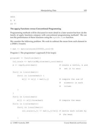 Manipulating Data 105
$Eth
A N
69 77
The apply Functions versus Conventional Programming
Programming methods will be discussed in more detail in a later session but how do the
family of apply functions compare with conventional programming methods? We can
test the performance of these functions using the system.time function.
We consider the following problem: We wish to subtract the mean from each element in
a 25000 x 4 matrix
> mat <- matrix(rnorm(100000),ncol=4)
Program 1: The programmer’s approach (5 for loops)
program1 <- function(mat){
col.scale <- matrix(NA,nrow(mat),ncol(mat))
m <- rep(0,ncol(mat)) # create a vector, m and
# set it to zero
for(j in 1:ncol(mat)){
for(i in 1:nrow(mat)) {
m[j] <- m[j] + mat[i,j] # compute the sum of
# elements in each
# column
}
}
for(j in 1:ncol(mat))
m[j] <- m[j]/nrow(mat) # compute the mean
for(i in 1:nrow(mat)){
for(j in 1:ncol(mat)){
col.scale[i,j] <- mat[i,j]-m[j] # centre each column by
# the mean
}
c CSIRO Australia, 2005 Course Materials and Exercises
 