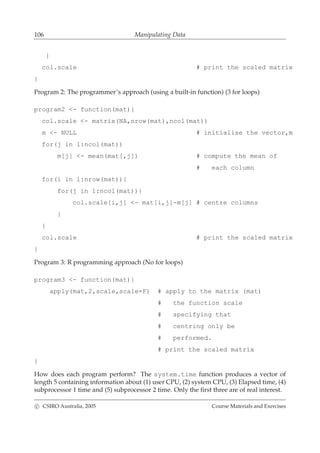 106 Manipulating Data
}
col.scale # print the scaled matrix
}
Program 2: The programmer’s approach (using a built-in function) (3 for loops)
program2 <- function(mat){
col.scale <- matrix(NA,nrow(mat),ncol(mat))
m <- NULL # initialise the vector,m
for(j in 1:ncol(mat))
m[j] <- mean(mat[,j]) # compute the mean of
# each column
for(i in 1:nrow(mat)){
for(j in 1:ncol(mat)){
col.scale[i,j] <- mat[i,j]-m[j] # centre columns
}
}
col.scale # print the scaled matrix
}
Program 3: R programming approach (No for loops)
program3 <- function(mat){
apply(mat,2,scale,scale=F) # apply to the matrix (mat)
# the function scale
# specifying that
# centring only be
# performed.
# print the scaled matrix
}
How does each program perform? The system.time function produces a vector of
length 5 containing information about (1) user CPU, (2) system CPU, (3) Elapsed time, (4)
subprocessor 1 time and (5) subprocessor 2 time. Only the ﬁrst three are of real interest.
c CSIRO Australia, 2005 Course Materials and Exercises
 