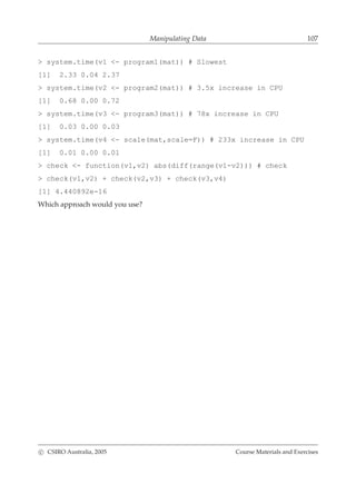 Manipulating Data 107
> system.time(v1 <- program1(mat)) # Slowest
[1] 2.33 0.04 2.37
> system.time(v2 <- program2(mat)) # 3.5x increase in CPU
[1] 0.68 0.00 0.72
> system.time(v3 <- program3(mat)) # 78x increase in CPU
[1] 0.03 0.00 0.03
> system.time(v4 <- scale(mat,scale=F)) # 233x increase in CPU
[1] 0.01 0.00 0.01
> check <- function(v1,v2) abs(diff(range(v1-v2))) # check
> check(v1,v2) + check(v2,v3) + check(v3,v4)
[1] 4.440892e-16
Which approach would you use?
c CSIRO Australia, 2005 Course Materials and Exercises
 