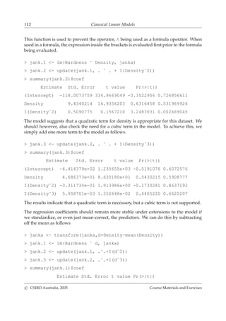 112 Classical Linear Models
This function is used to prevent the operator, ∧ being used as a formula operator. When
used in a formula, the expression inside the brackets is evaluated ﬁrst prior to the formula
being evaluated.
> jank.1 <- lm(Hardness ˜ Density, janka)
> jank.2 <- update(jank.1, . ˜ . + I(Densityˆ2))
> summary(jank.2)$coef
Estimate Std. Error t value Pr(>|t|)
(Intercept) -118.0073759 334.9669049 -0.3522956 0.726856611
Density 9.4340214 14.9356203 0.6316458 0.531969926
I(Densityˆ2) 0.5090775 0.1567210 3.2483031 0.002669045
The model suggests that a quadratic term for density is appropriate for this dataset. We
should however, also check the need for a cubic term in the model. To achieve this, we
simply add one more term to the model as follows.
> jank.3 <- update(jank.2, . ˜ . + I(Densityˆ3))
> summary(jank.3)$coef
Estimate Std. Error t value Pr(>|t|)
(Intercept) -6.414379e+02 1.235655e+03 -0.5191076 0.6072576
Density 4.686373e+01 8.630180e+01 0.5430215 0.5908777
I(Densityˆ2) -3.311734e-01 1.913986e+00 -0.1730281 0.8637192
I(Densityˆ3) 5.958701e-03 1.352646e-02 0.4405220 0.6625207
The results indicate that a quadratic term is necessary, but a cubic term is not supported.
The regression coefﬁcients should remain more stable under extensions to the model if
we standardize, or even just mean-correct, the predictors. We can do this by subtracting
off the mean as follows
> janka <- transform(janka,d=Density-mean(Density))
> jank.1 <- lm(Hardness ˜ d, janka)
> jank.2 <- update(jank.1, .˜.+I(dˆ2))
> jank.3 <- update(jank.2, .˜.+I(dˆ3))
> summary(jank.1)$coef
Estimate Std. Error t value Pr(>|t|)
c CSIRO Australia, 2005 Course Materials and Exercises
 