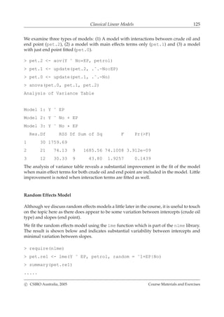Classical Linear Models 125
We examine three types of models: (1) A model with interactions between crude oil and
end point (pet.2), (2) a model with main effects terms only (pet.1) and (3) a model
with just end point ﬁtted (pet.0).
> pet.2 <- aov(Y ˜ No*EP, petrol)
> pet.1 <- update(pet.2, .˜.-No:EP)
> pet.0 <- update(pet.1, .˜.-No)
> anova(pet.0, pet.1, pet.2)
Analysis of Variance Table
Model 1: Y ˜ EP
Model 2: Y ˜ No + EP
Model 3: Y ˜ No * EP
Res.Df RSS Df Sum of Sq F Pr(>F)
1 30 1759.69
2 21 74.13 9 1685.56 74.1008 3.912e-09
3 12 30.33 9 43.80 1.9257 0.1439
The analysis of variance table reveals a substantial improvement in the ﬁt of the model
when main effect terms for both crude oil and end point are included in the model. Little
improvement is noted when interaction terms are ﬁtted as well.
Random Effects Model
Although we discuss random effects models a little later in the course, it is useful to touch
on the topic here as there does appear to be some variation between intercepts (crude oil
type) and slopes (end point).
We ﬁt the random effects model using the lme function which is part of the nlme library.
The result is shown below and indicates substantial variability between intercepts and
minimal variation between slopes.
> require(nlme)
> pet.re1 <- lme(Y ˜ EP, petrol, random = ˜1+EP|No)
> summary(pet.re1)
.....
c CSIRO Australia, 2005 Course Materials and Exercises
 