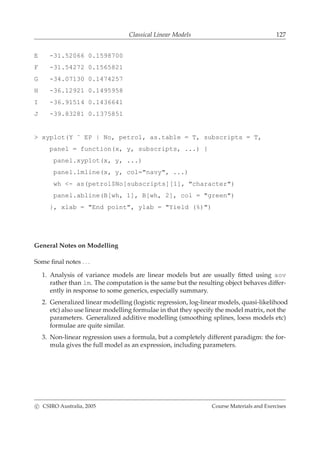 Classical Linear Models 127
E -31.52066 0.1598700
F -31.54272 0.1565821
G -34.07130 0.1474257
H -36.12921 0.1495958
I -36.91514 0.1436641
J -39.83281 0.1375851
> xyplot(Y ˜ EP | No, petrol, as.table = T, subscripts = T,
panel = function(x, y, subscripts, ...) {
panel.xyplot(x, y, ...)
panel.lmline(x, y, col="navy", ...)
wh <- as(petrol$No[subscripts][1], "character")
panel.abline(B[wh, 1], B[wh, 2], col = "green")
}, xlab = "End point", ylab = "Yield (%)")
General Notes on Modelling
Some ﬁnal notes . . .
1. Analysis of variance models are linear models but are usually ﬁtted using aov
rather than lm. The computation is the same but the resulting object behaves differ-
ently in response to some generics, especially summary.
2. Generalized linear modelling (logistic regression, log-linear models, quasi-likelihood
etc) also use linear modelling formulae in that they specify the model matrix, not the
parameters. Generalized additive modelling (smoothing splines, loess models etc)
formulae are quite similar.
3. Non-linear regression uses a formula, but a completely different paradigm: the for-
mula gives the full model as an expression, including parameters.
c CSIRO Australia, 2005 Course Materials and Exercises
 