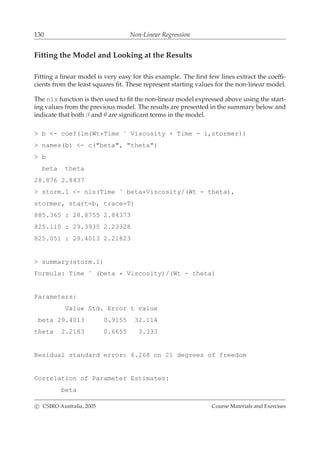 130 Non-Linear Regression
Fitting the Model and Looking at the Results
Fitting a linear model is very easy for this example. The ﬁrst few lines extract the coefﬁ-
cients from the least squares ﬁt. These represent starting values for the non-linear model.
The nls function is then used to ﬁt the non-linear model expressed above using the start-
ing values from the previous model. The results are presented in the summary below and
indicate that both β and θ are signiﬁcant terms in the model.
> b <- coef(lm(Wt*Time ˜ Viscosity + Time - 1,stormer))
> names(b) <- c("beta", "theta")
> b
beta theta
28.876 2.8437
> storm.1 <- nls(Time ˜ beta*Viscosity/(Wt - theta),
stormer, start=b, trace=T)
885.365 : 28.8755 2.84373
825.110 : 29.3935 2.23328
825.051 : 29.4013 2.21823
> summary(storm.1)
Formula: Time ˜ (beta * Viscosity)/(Wt - theta)
Parameters:
Value Std. Error t value
beta 29.4013 0.9155 32.114
theta 2.2183 0.6655 3.333
Residual standard error: 6.268 on 21 degrees of freedom
Correlation of Parameter Estimates:
beta
c CSIRO Australia, 2005 Course Materials and Exercises
 