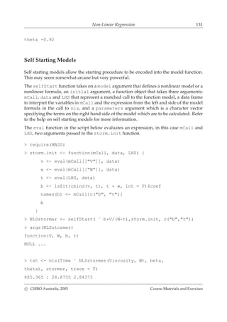 Non-Linear Regression 131
theta -0.92
Self Starting Models
Self starting models allow the starting procedure to be encoded into the model function.
This may seem somewhat arcane but very powerful.
The selfStart function takes on a model argument that deﬁnes a nonlinear model or a
nonlinear formula, an initial argument, a function object that takes three arguments:
mCall, data and LHS that represent a matched call to the function model, a data frame
to interpret the variables in mCall and the expression from the left and side of the model
formula in the call to nls, and a parameters argument which is a character vector
specifying the terms on the right hand side of the model which are to be calculated. Refer
to the help on self starting models for more information.
The eval function in the script below evaluates an expression, in this case mCall and
LHS, two arguments passed to the storm.init function.
> require(MASS)
> storm.init <- function(mCall, data, LHS) {
v <- eval(mCall[["V"]], data)
w <- eval(mCall[["W"]], data)
t <- eval(LHS, data)
b <- lsfit(cbind(v, t), t * w, int = F)$coef
names(b) <- mCall[c("b", "t")]
b
}
> NLSstormer <- selfStart( ˜ b*V/(W-t),storm.init, c("b","t"))
> args(NLSstormer)
function(V, W, b, t)
NULL ...
> tst <- nls(Time ˜ NLSstormer(Viscosity, Wt, beta,
theta), stormer, trace = T)
885.365 : 28.8755 2.84373
c CSIRO Australia, 2005 Course Materials and Exercises
 