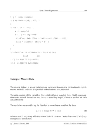 Non-Linear Regression 133
> n <- nrow(stormer)
> B <- matrix(NA, 1000, 2)
>
> for(i in 1:1000) {
w <- rexp(n)
B[i, ] <- try(coef(
nls(˜sqrt(w)*(Time - b*Viscosity/(Wt - th)),
data = stormer, start = b)))
}
>
> cbind(Coef = colMeans(B), SD = sd(B))
Coef SD
[1,] 29.378877 0.5587205
[2,] 2.251673 0.5822162
Example: Muscle Data
The muscle dataset is an old data from an experiment on muscle contraction in experi-
mental animals. The data is explained and referenced in Appendix I.
The data consists of the variables: Strip (identiﬁer of muscle), Conc (CaCl concentra-
tions used to soak the section and Length (resulting length of muscle section for each
concentration).
The model we are considering for this data is a non-linear model of the form
L = α + β exp(−C/θ) + error (4)
where α and β may vary with the animal but θ is constant. Note that α and β are (very
many) linear parameters.
c CSIRO Australia, 2005 Course Materials and Exercises
 