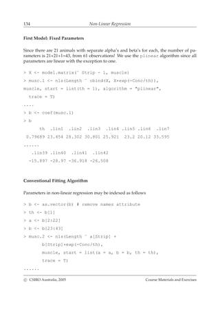134 Non-Linear Regression
First Model: Fixed Parameters
Since there are 21 animals with separate alpha’s and beta’s for each, the number of pa-
rameters is 21+21+1=43, from 61 observations! We use the plinear algorithm since all
parameters are linear with the exception to one.
> X <- model.matrix(˜ Strip - 1, muscle)
> musc.1 <- nls(Length ˜ cbind(X, X*exp(-Conc/th)),
muscle, start = list(th = 1), algorithm = "plinear",
trace = T)
....
> b <- coef(musc.1)
> b
th .lin1 .lin2 .lin3 .lin4 .lin5 .lin6 .lin7
0.79689 23.454 28.302 30.801 25.921 23.2 20.12 33.595
......
.lin39 .lin40 .lin41 .lin42
-15.897 -28.97 -36.918 -26.508
Conventional Fitting Algorithm
Parameters in non-linear regression may be indexed as follows
> b <- as.vector(b) # remove names attribute
> th <- b[1]
> a <- b[2:22]
> b <- b[23:43]
> musc.2 <- nls(Length ˜ a[Strip] +
b[Strip]*exp(-Conc/th),
muscle, start = list(a = a, b = b, th = th),
trace = T)
......
c CSIRO Australia, 2005 Course Materials and Exercises
 