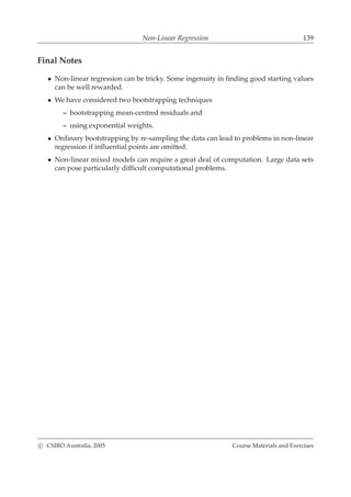 Non-Linear Regression 139
Final Notes
• Non-linear regression can be tricky. Some ingenuity in ﬁnding good starting values
can be well rewarded.
• We have considered two bootstrapping techniques
– bootstrapping mean-centred residuals and
– using exponential weights.
• Ordinary bootstrapping by re-sampling the data can lead to problems in non-linear
regression if inﬂuential points are omitted.
• Non-linear mixed models can require a great deal of computation. Large data sets
can pose particularly difﬁcult computational problems.
c CSIRO Australia, 2005 Course Materials and Exercises
 