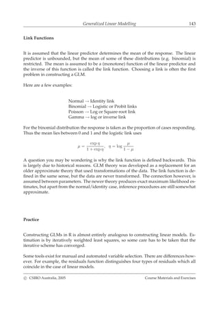 Generalized Linear Modelling 143
Link Functions
It is assumed that the linear predictor determines the mean of the response. The linear
predictor is unbounded, but the mean of some of these distributions (e.g. binomial) is
restricted. The mean is assumed to be a (monotone) function of the linear predictor and
the inverse of this function is called the link function. Choosing a link is often the ﬁrst
problem in constructing a GLM.
Here are a few examples:
Normal → Identity link
Binomial → Logistic or Probit links
Poisson → Log or Square-root link
Gamma → log or inverse link
For the binomial distribution the response is taken as the proportion of cases responding.
Thus the mean lies between 0 and 1 and the logistic link uses
µ =
exp η
1 + exp η
, η = log
µ
1 − µ
A question you may be wondering is why the link function is deﬁned backwards. This
is largely due to historical reasons. GLM theory was developed as a replacement for an
older approximate theory that used transformations of the data. The link function is de-
ﬁned in the same sense, but the data are never transformed. The connection however, is
assumed between parameters. The newer theory produces exact maximum likelihood es-
timates, but apart from the normal/identity case, inference procedures are still somewhat
approximate.
Practice
Constructing GLMs in R is almost entirely analogous to constructing linear models. Es-
timation is by iteratively weighted least squares, so some care has to be taken that the
iterative scheme has converged.
Some tools exist for manual and automated variable selection. There are differences how-
ever. For example, the residuals function distinguishes four types of residuals which all
coincide in the case of linear models.
c CSIRO Australia, 2005 Course Materials and Exercises
 