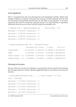 Generalized Linear Modelling 147
Is Sex Signiﬁcant?
This is a marginal term and so its meaning has to be interpreted carefully. Watch what
happens if ldose is re-centred. In the previous analysis, we ﬁtted separate lines for each
sex and tested the hypothesis that the lines do not differ at zero log-dose. If we repa-
rameterise the model to include the intercept at dose 8 we ﬁnd that there is signiﬁcant
differences between sexes at dose 8 and the model ﬁts reasonably well.
> budworm.lgA <- update(budworm.lg, . ˜ sex/I(ldose - 3))
Deviance = 5.016103 Iterations - 1
Deviance = 4.993734 Iterations - 2
Deviance = 4.993727 Iterations - 3
Deviance = 4.993727 Iterations - 4
> summary(budworm.lgA, cor = F)$coefficients
Estimate Std. Error z value Pr(>|z|)
(Intercept) -0.2754324 0.2305173 -1.194845 2.321475e-01
sexM 1.2337258 0.3769761 3.272689 1.065295e-03
sexF:I(ldose - 3) 0.9060364 0.1671016 5.422068 5.891353e-08
sexM:I(ldose - 3) 1.2589494 0.2120655 5.936607 2.909816e-09
Checking for Curvature
We now check for curvature by adding in a squared term into the model and examining
the ﬁt using analysis of variance. Results suggest that there is no evidence of curvature in
the data.
> anova(update(budworm.lgA, . ˜ . + sex/I((ldose - 3)ˆ2)),
test = "Chisq")
Deviance = 3.178919 Iterations - 1
Deviance = 3.171635 Iterations - 2
Deviance = 3.171634 Iterations - 3
Deviance = 3.171634 Iterations - 4
Deviance = 121.9229 Iterations - 1
c CSIRO Australia, 2005 Course Materials and Exercises
 