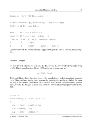 Generalized Linear Modelling 149
Deviance = 6.757064 Iterations - 4
> anova(budworm.lg0, budworm.lgA, test = "Chisq")
Analysis of Deviance Table
Model 1: SF ˜ sex + ldose - 1
Model 2: SF ˜ sex + sex:I(ldose - 3)
Resid. Df Resid. Dev Df Deviance P(>|Chi|)
1 9 6.7571
2 8 4.9937 1 1.7633 0.1842
Comparison with the previous model suggests that parallel lines is a reasonable assump-
tion.
Effective Dosages
We now try and estimate for each sex, the dose where the probability of the moth dying
is 50%. This is usually referred to as LD50 and it can be expressed as
xp = (l(p) − β0)/β1
The MASS library has a function, dose.p for calculating xp and its associated standard
error. There is also a special print function for printing the results (see below for more
details). If we use this function on the budworm ﬁtted model, (where we ﬁtted parallel
lines), we ﬁnd the dosages and standard errors for probabilities ranging between 0.25 and
0.75.
> dose.p
function(obj, cf = 1:2, p = 0.5)
{
eta <- family(obj)$link(p)
b <- coef(obj)[cf]
x.p <- (eta - b[1])/b[2]
c CSIRO Australia, 2005 Course Materials and Exercises
 