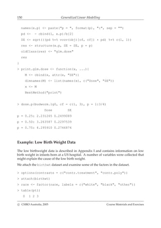 150 Generalized Linear Modelling
names(x.p) <- paste("p = ", format(p), ":", sep = "")
pd <- - cbind(1, x.p)/b[2]
SE <- sqrt(((pd %*% vcov(obj)[cf, cf]) * pd) %*% c(1, 1))
res <- structure(x.p, SE = SE, p = p)
oldClass(res) <- "glm.dose"
res
}
> print.glm.dose <- function(x, ...){
M <- cbind(x, attr(x, "SE"))
dimnames(M) <- list(names(x), c("Dose", "SE"))
x <- M
NextMethod("print")
> dose.p(budworm.lg0, cf = c(1, 3), p = 1:3/4)
Dose SE
p = 0.25: 2.231265 0.2499089
p = 0.50: 3.263587 0.2297539
p = 0.75: 4.295910 0.2746874
Example: Low Birth Weight Data
The low birthweight data is described in Appendix I and contains information on low
birth weight in infants born at a US hospital. A number of variables were collected that
might explain the cause of the low birth weight.
We attach the birthwt dataset and examine some of the factors in the dataset.
> options(contrasts = c("contr.treatment", "contr.poly"))
> attach(birthwt)
> race <- factor(race, labels = c("white", "black", "other"))
> table(ptl)
0 1 2 3
c CSIRO Australia, 2005 Course Materials and Exercises
 