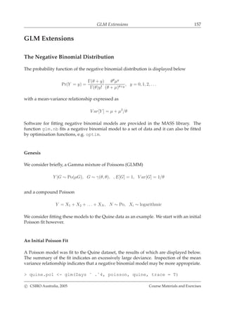 GLM Extensions 157
GLM Extensions
The Negative Binomial Distribution
The probability function of the negative binomial distribution is displayed below
Pr(Y = y) =
Γ(θ + y)
Γ(θ)y!
θθ
µy
(θ + µ)θ+y
, y = 0, 1, 2, . . .
with a mean-variance relationship expressed as
V ar[Y ] = µ + µ2
/θ
Software for ﬁtting negative binomial models are provided in the MASS library. The
function glm.nb ﬁts a negative binomial model to a set of data and it can also be ﬁtted
by optimisation functions, e.g. optim.
Genesis
We consider brieﬂy, a Gamma mixture of Poissons (GLMM)
Y |G ∼ Po(µG), G ∼ γ(θ, θ), , E[G] = 1, V ar[G] = 1/θ
and a compound Poisson
Y = X1 + X2 + . . . + XN , N ∼ Po, Xi ∼ logarithmic
We consider ﬁtting these models to the Quine data as an example. We start with an initial
Poisson ﬁt however.
An Initial Poisson Fit
A Poisson model was ﬁt to the Quine dataset, the results of which are displayed below.
The summary of the ﬁt indicates an excessively large deviance. Inspection of the mean
variance relationship indicates that a negative binomial model may be more appropriate.
> quine.po1 <- glm(Days ˜ .ˆ4, poisson, quine, trace = T)
c CSIRO Australia, 2005 Course Materials and Exercises
 