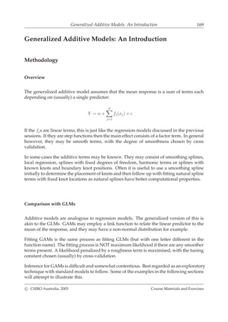 Generalized Additive Models: An Introduction 169
Generalized Additive Models: An Introduction
Methodology
Overview
The generalized additive model assumes that the mean response is a sum of terms each
depending on (usually) a single predictor:
Y = α +
p
j=1
fj(xj) + ǫ
If the fjs are linear terms, this is just like the regression models discussed in the previous
sessions. If they are step functions then the main effect consists of a factor term. In general
however, they may be smooth terms, with the degree of smoothness chosen by cross
validation.
In some cases the additive terms may be known. They may consist of smoothing splines,
local regression, splines with ﬁxed degrees of freedom, harmonic terms or splines with
known knots and boundary knot positions. Often it is useful to use a smoothing spline
initially to determine the placement of knots and then follow up with ﬁtting natural spline
terms with ﬁxed knot locations as natural splines have better computational properties.
Comparison with GLMs
Additive models are analogous to regression models. The generalized version of this is
akin to the GLMs. GAMs may employ a link function to relate the linear predictor to the
mean of the response, and they may have a non-normal distribution for example.
Fitting GAMs is the same process as ﬁtting GLMs (but with one letter different in the
function name). The ﬁtting process is NOT maximum likelihood if there are any smoother
terms present. A likelihood penalized by a roughness term is maximised, with the tuning
constant chosen (usually) by cross-validation.
Inference for GAMs is difﬁcult and somewhat contentious. Best regarded as an exploratory
technique with standard models to follow. Some of the examples in the following sections
will attempt to illustrate this.
c CSIRO Australia, 2005 Course Materials and Exercises
 