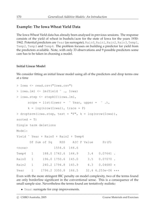 170 Generalized Additive Models: An Introduction
Example: The Iowa Wheat Yield Data
The Iowa Wheat Yield data has already been analysed in previous sessions. The response
consists of the yield of wheat in bushels/acre for the state of Iowa for the years 1930-
1962. Potential predictors are Year (as surrogate), Rain0, Rain1, Rain2, Rain3, Temp1,
Temp2, Temp3 and Temp4. The problem focuses on building a predictor for yield from
the predictors available. Note, with only 33 observations and 9 possible predictors some
care has to be taken in choosing a model.
Initial Linear Model
We consider ﬁtting an initial linear model using all of the predictors and drop terms one
at a time
> Iowa <- read.csv("Iowa.csv")
> iowa.lm1 <- lm(Yield ˜ ., Iowa)
> iowa.step <- stepAIC(iowa.lm1,
scope = list(lower = ˜ Year, upper = ˜ .),
k = log(nrow(Iowa)), trace = F)
> dropterm(iowa.step, test = "F", k = log(nrow(Iowa)),
sorted = T)
Single term deletions
Model:
Yield ˜ Year + Rain0 + Rain2 + Temp4
Df Sum of Sq RSS AIC F Value Pr(F)
<none> 1554.6 144.6
Temp4 1 188.0 1742.6 144.9 3.4 0.07641 .
Rain0 1 196.0 1750.6 145.0 3.5 0.07070 .
Rain2 1 240.2 1794.8 145.9 4.3 0.04680 *
Year 1 1796.2 3350.8 166.5 32.4 4.253e-06 ***
Even with the more stringent BIC penalty on model complexity, two of the terms found
are only borderline signiﬁcant in the conventional sense. This is a consequence of the
small sample size. Nevertheless the terms found are tentatively realistic:
• Year: surrogate for crop improvements.
c CSIRO Australia, 2005 Course Materials and Exercises
 