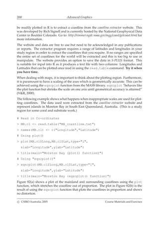 200 Advanced Graphics
be readily plotted in R is to extract a coastline from the coastline extractor website. This
was developed by Rich Signell and is currently hosted by the National Geophysical Data
Center in Boulder Colorado. Go to: http://rimmer.ngdc.noaa.gov/mgg/coast/getcoast.html for
more information.
The website and data are free to use but need to be acknowledged in any publications
or reports. The extractor program requires a range of latitudes and longitudes in your
study region in order to extract the coastlines that you require. If no ranges are speciﬁed
the entire set of coastlines for the world will be extracted and this is too big to use or
manipulate. The website provides an option to save the data in S-PLUS format. This
is suitable for input into R as it produces a text ﬁle with two columns: Longitudes and
Latitudes that can be plotted once read in using the read.table command. Try it when
you have time.
When dealing with maps, it is important to think about the plotting region. Furthermore,
it is paramount to have a scaling of the axes which is geometrically accurate. This can be
achieved using the eqscplot function from the MASS library. eqscplot ”behaves like
the plot function but shrinks the scale on one axis until geometrical accuracy is attained”
(V&R, 2000).
The following example shows what happens when inappropriate scales are used for plot-
ting coastlines. The data used were extracted from the coastline extractor website and
represent islands in Moreton Bay in South East Queensland, Australia. (This is a study
region for some coral and substrate work.)
# Read in Co-ordinates
> MB.cl <- read.table("MB_coastline.txt")
> names(MB.cl) <- c("Longitude","Latitude")
# Using plot()
> plot(MB.cl$Long,MB.cl$Lat,type="l",
xlab="Longitude",ylab="Latitude")
> title(main="Moreton Bay (plot() function)")
# Using "eqscplot()"
> eqscplot(MB.cl$Long,MB.cl$Lat,type="l",
xlab="Longitude",ylab="Latitude")
> title(main="Moreton Bay (eqscplot() function)")
Figure 82(a) shows a plot of the mainland and surrounding coastlines using the plot
function, which stretches the coastline out of proportion. The plot in Figure 82(b) is the
result of using the eqscplot function that plots the coastlines in proportion and shows
no distortion.
c CSIRO Australia, 2005 Course Materials and Exercises
 