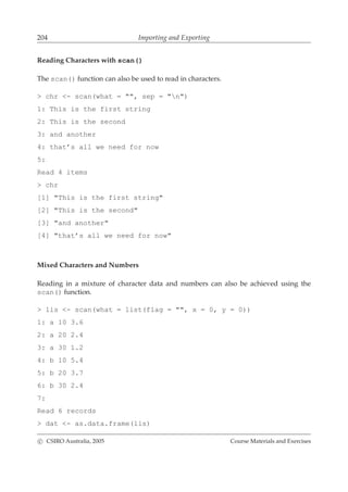 204 Importing and Exporting
Reading Characters with scan()
The scan() function can also be used to read in characters.
> chr <- scan(what = "", sep = "n")
1: This is the first string
2: This is the second
3: and another
4: that’s all we need for now
5:
Read 4 items
> chr
[1] "This is the first string"
[2] "This is the second"
[3] "and another"
[4] "that’s all we need for now"
Mixed Characters and Numbers
Reading in a mixture of character data and numbers can also be achieved using the
scan() function.
> lis <- scan(what = list(flag = "", x = 0, y = 0))
1: a 10 3.6
2: a 20 2.4
3: a 30 1.2
4: b 10 5.4
5: b 20 3.7
6: b 30 2.4
7:
Read 6 records
> dat <- as.data.frame(lis)
c CSIRO Australia, 2005 Course Materials and Exercises
 