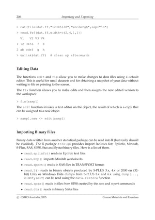 206 Importing and Exporting
> cat(file=dat.ff,"12345678","abcdefgh",sep="n")
> read.fwf(dat.ff,width=c(2,4,1,1))
V1 V2 V3 V4
1 12 3456 7 8
2 ab cdef g h
> unlink(dat.ff) # clean up afterwards
Editing Data
The functions edit and fix allow you to make changes to data ﬁles using a default
editor. This is useful for small datasets and for obtaining a snapshot of your data without
writing to ﬁle or printing to the screen.
The fix function allows you to make edits and then assigns the new edited version to
the workspace
> fix(samp1)
The edit function invokes a text editor on the object, the result of which is a copy that
can be assigned to a new object.
> samp1.new <- edit(samp1)
Importing Binary Files
Binary data written from another statistical package can be read into R (but really should
be avoided). The R package foreign provides import facilities for: EpiInfo, Minitab,
S-Plus, SAS, SPSS, Stat and Systat binary ﬁles. Here is a list of them.
• read.epiinfo() reads in EpiInfo text ﬁles
• read.mtp() imports Minitab worksheets
• read.xport() reads in SAS ﬁles in TRANSPORT format
• read.S() reads in binary objects produced by S-PLUS 3.x, 4.x or 2000 on (32-
bit) Unix or Windows Data dumps from S-PLUS 5.x and 6.x using dump(...,
oldStyle=T) can be read using the data.restore function
• read.spss() reads in ﬁles from SPSS created by the save and export commands
• read.dta() reads in binary Stata ﬁles
c CSIRO Australia, 2005 Course Materials and Exercises
 