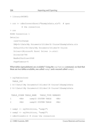 208 Importing and Exporting
> library(RODBC)
> con <- odbcConnectExcel("ExampleData.xls") # open
# the connection
> con
RODB Connection 1
Details:
case=nochange
DBQ=D:DataMy DocumentsSlidesR CourseExampleData.xls
DefaultDir=D:DataMy DocumentsSlidesR Course
Driver={Microsoft Excel Driver (*.xls)}
DriverId=790
MaxBufferSize=2048
PageTimeout=5
What tables (spreadsheets) are available? Using the sqlTables command, we ﬁnd that
there are two tables available, one called samp1 and a second called samp2.
> sqlTables(con)
TABLE_CAT
1 D:DataMy DocumentsSlidesR CourseExampleData
2 D:DataMy DocumentsSlidesR CourseExampleData
TABLE_SCHEM TABLE_NAME TABLE_TYPE REMARKS
1 <NA> samp1$ SYSTEM TABLE <NA>
2 <NA> samp2$ SYSTEM TABLE <NA>
> samp1 <- sqlFetch(con, "samp1")
> samp2 <- sqlFetch(con, "samp2")
> odbcCloseAll() # close the connection
c CSIRO Australia, 2005 Course Materials and Exercises
 