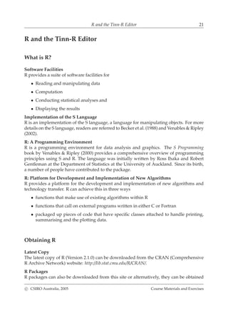 R and the Tinn-R Editor 21
R and the Tinn-R Editor
What is R?
Software Facilities
R provides a suite of software facilities for
• Reading and manipulating data
• Computation
• Conducting statistical analyses and
• Displaying the results
Implementation of the S Language
R is an implementation of the S language, a language for manipulating objects. For more
details on the S language, readers are referred to Becker et al. (1988) and Venables & Ripley
(2002).
R: A Programming Environment
R is a programming environment for data analysis and graphics. The S Programming
book by Venables & Ripley (2000) provides a comprehensive overview of programming
principles using S and R. The language was initially written by Ross Ihaka and Robert
Gentleman at the Department of Statistics at the University of Auckland. Since its birth,
a number of people have contributed to the package.
R: Platform for Development and Implementation of New Algorithms
R provides a platform for the development and implementation of new algorithms and
technology transfer. R can achieve this in three ways
• functions that make use of existing algorithms within R
• functions that call on external programs written in either C or Fortran
• packaged up pieces of code that have speciﬁc classes attached to handle printing,
summarising and the plotting data.
Obtaining R
Latest Copy
The latest copy of R (Version 2.1.0) can be downloaded from the CRAN (Comprehensive
R Archive Network) website: http://lib.stat.cmu.edu/R/CRAN/.
R Packages
R packages can also be downloaded from this site or alternatively, they can be obtained
c CSIRO Australia, 2005 Course Materials and Exercises
 