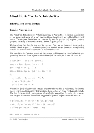 Mixed Effects Models: An Introduction 213
Mixed Effects Models: An Introduction
Linear Mixed Effects Models
Example: Petroleum Data
The Petroleum dataset of N H Prater is described in Appendix 1. It contains information
on ten samples of crude oil, which were partitioned and tested for yield at different end
points. The samples themselves are classiﬁed by speciﬁc gravity (SG), vapour pressure
(VP) and volatility as measured by the ASTM 10% point (V10).
We investigate this data for two speciﬁc reasons. First, we are interested in estimating
the rate of rise in yield (Y) with end point (EP). Second, we are interested in explaining
differences between samples in terms of external measures.
The plot shown in Figure 83 shows a scatterplot of yield versus end point broken up into
panels by crude oil. Least square lines are overlayed on each plot to look for linearity.
> xyplot(Y ˜ EP | No, petrol,
panel = function(x, y, ...) {
panel.xyplot(x, y, ...)
panel.lmline(x, y, col = 3, lty = 4)
},
as.table = T, aspect = "xy",
xlab = "End point",
ylab = "Yield (%)")
We can see quite evidently that straight lines ﬁtted to the data is reasonable, but can the
slopes be regarded as parallel? To investigate this question we ﬁtted two types of models.
The ﬁrst ﬁts separate slopes for crude oil, while the second just ﬁts main effects terms.
The analysis of variance table below suggests that parallel slopes cannot be discarded.
> petrol.lm1 <- aov(Y ˜ No/EP, petrol)
> petrol.lm2 <- aov(Y ˜ No + EP, petrol)
> anova(petrol.lm2, petrol.lm1)
Analysis of Variance Table
c CSIRO Australia, 2005 Course Materials and Exercises
 