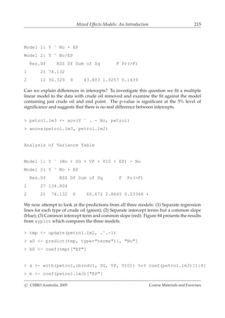 Mixed Effects Models: An Introduction 215
Model 1: Y ˜ No + EP
Model 2: Y ˜ No/EP
Res.Df RSS Df Sum of Sq F Pr(>F)
1 21 74.132
2 12 30.329 9 43.803 1.9257 0.1439
Can we explain differences in intercepts? To investigate this question we ﬁt a multiple
linear model to the data with crude oil removed and examine the ﬁt against the model
containing just crude oil and end point. The p-value is signiﬁcant at the 5% level of
signiﬁcance and suggests that there is no real difference between intercepts.
> petrol.lm3 <- aov(Y ˜ . - No, petrol)
> anova(petrol.lm3, petrol.lm2)
Analysis of Variance Table
Model 1: Y ˜ (No + SG + VP + V10 + EP) - No
Model 2: Y ˜ No + EP
Res.Df RSS Df Sum of Sq F Pr(>F)
1 27 134.804
2 21 74.132 6 60.672 2.8645 0.03368 *
We now attempt to look at the predictions from all three models: (1) Separate regression
lines for each type of crude oil (green); (2) Separate intercept terms but a common slope
(blue); (3) Common intercept term and common slope (red). Figure 84 presents the results
from xyplot which compares the three models.
> tmp <- update(petrol.lm2, .˜.-1)
> a0 <- predict(tmp, type="terms")[, "No"]
> b0 <- coef(tmp)["EP"]
> a <- with(petrol,cbind(1, SG, VP, V10)) %*% coef(petrol.lm3)[1:4]
> b <- coef(petrol.lm3)["EP"]
c CSIRO Australia, 2005 Course Materials and Exercises
 