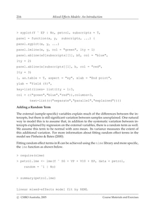 216 Mixed Effects Models: An Introduction
> xyplot(Y ˜ EP | No, petrol, subscripts = T,
panel = function(x, y, subscripts, ...) {
panel.xyplot(x, y, ...)
panel.lmline(x, y, col = "green", lty = 1)
panel.abline(a0[subscripts][1], b0, col = "blue",
lty = 2)
panel.abline(a[subscripts][1], b, col = "red",
lty = 3)
}, as.table = T, aspect = "xy", xlab = "End point",
ylab = "Yield (%)",
key=list(lines= list(lty = 1:3,
col = c("green","blue","red")),columns=3,
text=list(c("separate","parallel","explained"))))
Adding a Random Term
The external (sample-speciﬁc) variables explain much of the differences between the in-
tercepts, but there is still signiﬁcant variation between samples unexplained. One natural
way to model this is to assume that, in addition to the systematic variation between in-
tercepts explained by regression on the external variables, there is a random term as well.
We assume this term to be normal with zero mean. Its variance measures the extent of
this additional variation. For more information about ﬁtting random effect terms in the
model see Pinheiro & Bates (2000).
Fitting random effect terms in R can be achieved using the nlme library and more speciﬁc,
the lme function as shown below.
> require(nlme)
> petrol.lme <- lme(Y ˜ SG + VP + V10 + EP, data = petrol,
random = ˜1 | No)
> summary(petrol.lme)
Linear mixed-effects model fit by REML
c CSIRO Australia, 2005 Course Materials and Exercises
 