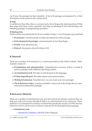 22 R and the Tinn-R Editor
via R once the package has been installed. A list of R packages accompanied by a brief
description can be found on the website itself.
R FAQ
In addition to these ﬁles, there is a manual and a list of frequently asked questions (FAQ)
that range from basic syntax questions and help on obtaining R and downloading and
installing packages to programming questions.
R Mailing Lists
Details of relevant mailing lists for R are available on http://www.R-project.org/mail.html
• R-announce: announcements of major developments of the package
• R developments R-packages: announcements of new R packages
• R-help: main discussion list
• R-devel: discussions about the future of R
R Manuals
There are a number of R manuals in pdf format provided on the CRAN website. These
manuals consist of:
• R Installation and Administration: Comprehensive overview of how to install R
and its packages under different operating systems.
• An Introduction to R: Provides an introduction to the language.
• R Data Import/Export: Describes import and export facilities.
• Writing R Extensions: Describes how you can create your own packages.
• The R Reference Index: Contains printable versions all of the R help ﬁles for stan-
dard and recommended packages
R Reference Material
There are a number of introductory texts and more advanced reference material that can
help you with your journey through R. Below is a shortened list of key references. Those
printed in red correspond to reference material that speciﬁcally focuses on S-Plus but has
references to R or can be used as reference material for the R programming language.
• Introductory texts
– Introductory Statistics with R by Peter Dalgaard
c CSIRO Australia, 2005 Course Materials and Exercises
 