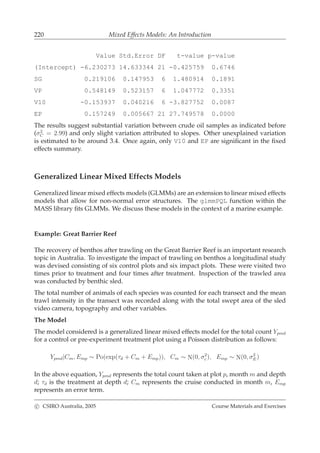 220 Mixed Effects Models: An Introduction
Value Std.Error DF t-value p-value
(Intercept) -6.230273 14.633344 21 -0.425759 0.6746
SG 0.219106 0.147953 6 1.480914 0.1891
VP 0.548149 0.523157 6 1.047772 0.3351
V10 -0.153937 0.040216 6 -3.827752 0.0087
EP 0.157249 0.005667 21 27.749578 0.0000
The results suggest substantial variation between crude oil samples as indicated before
(σ2
C = 2.99) and only slight variation attributed to slopes. Other unexplained variation
is estimated to be around 3.4. Once again, only V10 and EP are signiﬁcant in the ﬁxed
effects summary.
Generalized Linear Mixed Effects Models
Generalized linear mixed effects models (GLMMs) are an extension to linear mixed effects
models that allow for non-normal error structures. The glmmPQL function within the
MASS library ﬁts GLMMs. We discuss these models in the context of a marine example.
Example: Great Barrier Reef
The recovery of benthos after trawling on the Great Barrier Reef is an important research
topic in Australia. To investigate the impact of trawling on benthos a longitudinal study
was devised consisting of six control plots and six impact plots. These were visited two
times prior to treatment and four times after treatment. Inspection of the trawled area
was conducted by benthic sled.
The total number of animals of each species was counted for each transect and the mean
trawl intensity in the transect was recorded along with the total swept area of the sled
video camera, topography and other variables.
The Model
The model considered is a generalized linear mixed effects model for the total count Ypmd
for a control or pre-experiment treatment plot using a Poisson distribution as follows:
Ypmd|Cm, Emp ∼ Po(exp(τd + Cm + Emp)), Cm ∼ N(0, σ2
c ), Emp ∼ N(0, σ2
E)
In the above equation, Ypmd represents the total count taken at plot p, month m and depth
d; τd is the treatment at depth d; Cm represents the cruise conducted in month m, Emp
represents an error term.
c CSIRO Australia, 2005 Course Materials and Exercises
 