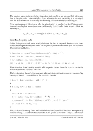 Mixed Effects Models: An Introduction 221
The random terms in the model are important as they allow for uncontrolled inﬂuences
due to the particular cruise and plot. After adjusting for this variability it is envisaged
that the true effects due to trawling and recovery can be more easily disentangled.
For a post-experiment treatment plot the distribution is similar, but the Poisson mean
has additional spline terms in mean trawl intensity (ns(t)) and a factor term to allow for
recovery (γm).
Ypmd|Cm, Emp ∼ Po(exp(τd + ns(t) + γm + Cm + Emp))
Some Functions and Data
Before ﬁtting the model, some manipulation of the data is required. Furthermore, func-
tions for setting knots in spline terms for the post-experiment treatment plot are required.
These are set out below.
> Species <- scan("SpeciesNames.csv", what = "")
> Benthos <- read.csv("Benthos.csv")
> match(Species, names(Benthos))
[1] 13 16 20 21 22 23 27 29 30 31 34 37 39 40 42 44 45 48
These ﬁrst few lines identify rows in which species names from the Species data ﬁle
match those in the Benthos data ﬁle.
The bin function shown below, converts a factor into a matrix of treatment contrasts. Try
running it on the Time variable in the Benthos dataset.
> bin <- function(fac, all = F) {
#
# binary matrix for a factor
#
fac <- as.factor(fac)
X <- outer(fac, levels(fac), "==") + 0
dimnames(X) <- list(NULL,paste("B",1:ncol(X),sep=""))
if(all) X else X[, -1]
}
The nsi function sets up knots for variables based on quantiles of the data. It temporarily
attaches the splines library to construct natural splines of the data. The guard function
c CSIRO Australia, 2005 Course Materials and Exercises
 
