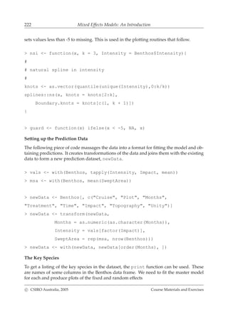 222 Mixed Effects Models: An Introduction
sets values less than -5 to missing. This is used in the plotting routines that follow.
> nsi <- function(x, k = 3, Intensity = Benthos$Intensity){
#
# natural spline in intensity
#
knots <- as.vector(quantile(unique(Intensity),0:k/k))
splines::ns(x, knots = knots[2:k],
Boundary.knots = knots[c(1, k + 1)])
}
> guard <- function(x) ifelse(x < -5, NA, x)
Setting up the Prediction Data
The following piece of code massages the data into a format for ﬁtting the model and ob-
taining predictions. It creates transformations of the data and joins them with the existing
data to form a new prediction dataset, newData.
> vals <- with(Benthos, tapply(Intensity, Impact, mean))
> msa <- with(Benthos, mean(SweptArea))
> newData <- Benthos[, c("Cruise", "Plot", "Months",
"Treatment", "Time", "Impact", "Topography", "Unity")]
> newData <- transform(newData,
Months = as.numeric(as.character(Months)),
Intensity = vals[factor(Impact)],
SweptArea = rep(msa, nrow(Benthos)))
> newData <- with(newData, newData[order(Months), ])
The Key Species
To get a listing of the key species in the dataset, the print function can be used. These
are names of some columns in the Benthos data frame. We need to ﬁt the master model
for each and produce plots of the ﬁxed and random effects
c CSIRO Australia, 2005 Course Materials and Exercises
 