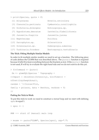 Mixed Effects Models: An Introduction 223
> print(Species, quote = F)
[1] Alcyonacea Annella.reticulata
[3] Ctenocella.pectinata Cymbastela.coralliophila
[5] Dichotella.divergens Echinogorgia.sp.
[7] Hypodistoma.deeratum Ianthella.flabelliformis
[9] Junceella.fragilis Junceella.juncea
[11] Nephtheidae Porifera
[13] Sarcophyton.sp. Scleractinia
[15] Solenocaulon.sp. Subergorgia.suberosa
[17] Turbinaria.frondens Xestospongia.testudinaria
The Trick: Fitting Multiple Similar Models
In order to ﬁt multiple similar models we need to set up a function. The following piece
of code deﬁnes the GLMM that was described above. The Quote() function is required
because it tells R to treat everything between the brackets as text. If the Quote() function
is not used, R will try to evaluate the right hand side and we do not want to do this yet.
> fitCommand <- Quote({
fm <- glmmPQL(Species ˜ Topography +
I(Impact * cbind(nsi(Intensity), bin(Time))) +
offset(log(SweptArea)),
random = ˜1|Cruise/Plot,
family = poisson, data = Benthos, verbose = T)
})
Putting the Trick to Work
To put this trick to work we need to construct a manual loop and we start with deﬁning
spno to equal 1.
> spno <- 1
### --- start of (manual) main loop
> mname <- paste("GLMM", Species[spno], sep=".")
c CSIRO Australia, 2005 Course Materials and Exercises
 