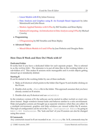 R and the Tinn-R Editor 23
– Linear Models with R by Julian Faraway
– Data Analysis and Graphics using R: An Example Based Approach by John
Maindonald and John Braun
– Modern Applied Statistics with S-Plus by Bill Venables and Brian Ripley
– Statistical Computing: An Introduction to Data Analysis using S-Plus by Michael
Crawley
• Programming
– S Programming by Bill Venables and Brian Ripley
• Advanced Topics
– Mixed-Effects Models in S and S-Plus by Jose Pinheiro and Douglas Bates
How Does R Work and How Do I Work with it?
Dedicated Folder
R works best if you have a dedicated folder for each separate project. This is referred
to as the working folder. The intension is to put all data ﬁles in the working folder or in
sub-folders of it. This makes R sessions more manageable and it avoids objects getting
messed up or mistakenly deleted.
Starting R
R can be started in the working folder by one of three methods:
1. Make an R shortcut which points to the folder (See Figure 9) and double-clicking on
the R icon.
2. Double-click on the .RData ﬁle in the folder. This approach assumes that you have
already created an R session.
3. Double-click any R shortcut and use setwd(dir)
In the windows version of R, the software can be started in either multiple or single win-
dows format. Single windows format looks and behaves similar to a unix environment.
Help and graphics screens are brought up as separate windows when they are called. In
a multiple environment, graphics and help windows are viewed within the R session.
This type of conﬁguration can be set in the Rgui Configuration Editor by going to
Edit-> GUI Preferences. The ’look and feel’ of your R session can also be changed
using this screen.
R Commands
Any commands issued in R are recorded in an .Rhistory ﬁle. In R, commands may be
c CSIRO Australia, 2005 Course Materials and Exercises
 