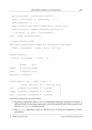 Mixed Effects Models: An Introduction 233
par.strip.text = list(lines=1,cex=0.7),
panel = function(x, y, subscripts, ...) {
panel.xyplot(x, y, ...)
panel.lines(x, Muscle$fit[subscripts], col=2,lty=2)
panel.points(x, log(Muscle$Length[subscripts]))
}, as.table = T, ylab = "log(Length)",
xlab = "CaCl concentration")
> summary(muscle.nlme)
Nonlinear mixed-effects model fit by maximum likelihood
Model: log(Length) ˜ alpha + beta * rhoˆConc
...
Random effects:
Formula: list(alpha ˜ 1, beta ˜ 1)
...
StdDev Corr
alpha 0.16991613 alpha
beta 0.88268574 0.35
Residual 0.07692169
Fixed effects: rho + alpha + beta ˜ 1
Value Std.Error DF t-value p-value
rho 0.094083 0.01349832 37 6.96996 0
alpha 3.363546 0.04486974 37 74.96247 0
beta -2.817441 0.29503865 37 -9.54940 0
Some ﬁnal comments are noted below:
• Non-linear regression offers a way of integrating empirical and process models. If
different kinds of non-linear regressions are to be repeatedly done then some invest-
ment in selfStart models pays off.
• The plinear algorithm offers an effective way of using the simplicity of linear
parameters.
c CSIRO Australia, 2005 Course Materials and Exercises
 